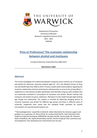 1
Department of Economics
University of Warwick
Research in Applied Economics EC331
2015 - 2016
1304164
Price or Preference? The economic relationship
between alcohol and marijuana
A study of American Universities from 2002-2014
Word Count: 4,833
Abstract
This article investigates the relationship between marijuana prices and the use of marijuana
and alcohol for American university students aged 18 - 29 in the National Survey on Drug
Use and Health data from 2002 to 2014. Previous studies yield mixed evidence regarding the
economic relationship and have preliminarily utilised proxies to account for pricing effects. I
implement an instrumental variable specification that identifies drug use with variables that
are empirically unrelated to consumption of marijuana and alcohol. Results indicate that
marijuana and alcohol are gross substitutes. Alterations to the model through legal drinking
age change this relationship. The analysis is enriched by observing changing desires to
consume marijuana and alcohol for different age groups and those in different years of
university. Exogeneity tests reveal that the standard Probit estimates for alcohol
consumption are severely biased towards one.
**Acknowledgements: I would like to thank Dr. Robert Akerlof for his immense support and
guidance as a supervisor, Dr. Rocco d’Este, Dr. Jeremy Smith and Dr. Piotr Jelonek for their
insight on empirical techniques, SAMHSA for the data and Ms. Anuria Singh, Mr. Hameem
Raees Chowdhury, Ms. Sophia Karanicholas and Ms. Harshini Singh for their comments and
encouragement. Any remaining errors and omission are my own.
 