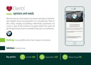 Clients'
opinions and needs
Whenyouknowyourclients'opinionoryoudiscovertheirdegreeofsatisfaction
about targeted surveys and questionnaires, it's a real opportunity. Thanks to
ADA, creating, managing and publishing mobile-friendly questionnaires and
surveys is a piece of cake. Furthermore, the graphic display of the results, will
givetheopportunitytoachieveanimmediatehitaboutyourusers'preferences.
5
Solutions: Landing Survey
Challenge: knowing BMW and Mini Clients' degree of satisfaction
Key points: Unique Visitors: 237Sent SMS: 559 Filled out Surveys: 64
 