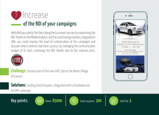 Increase
of the ROI of your campaigns
WithADAyousatisfytheClientalongtheCustomerJourneybymaximizingthe
ROI.ThankstotheMobileAnalyticsandtheLeadScoringmodules,integratedin
ADA, you could improve the level of customization of the campaigns and
discover which contents had more success, by managing the communication
budget at its best, increasing the ROI, thanks also to the reduced costs.
7
Solutions: Landing Social Coupon, integrated with a Facebook and
an SMS campaign
Challenge: Introduction of the new FIAT 500 at the Motor Village
of Cannes
Key points: Views: 85000 Used coupons: 300 Sold Fiat: 3
 