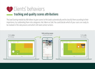 Clients' behaviors
tracking and quality scores attributions
The Lead Scoring module by ADA allows to give scores to the Leads automatically and to classify them according to their
importance, by subdividing them into categories: Hot, Warm or Cold. You could decide which of your users are ready to
be involved in the sale process and which still need contact actions.
8
Profiling after
the campaign
Mobilemarketingcampaign:
Landing Social CouponProfiling before
the campaign
 