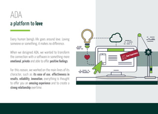 ADA
a platform to love
Every human being's life goes around love. Loving
someone or something, it makes no difference.
When we designed ADA, we wanted to transform
the connection with a software in something more
emotional, private and able to offer positivefeelings.
For this reason, we worked on the main lines of its
character, such as its ease of use, effectiveness in
results, reliability, innovation, everything is thought
to offer you an amazing experience and to create a
strongrelationship overtime.
2
User Experience
 