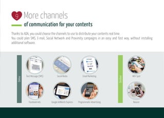 More channels
of communication for your contents
Thanks to ADA, you could choose the channels to use to distribute your contents real time.
You could plan SMS, E-mail, Social Network and Proximity campaigns in an easy and fast way, without installing
additional software.
9
Social MediaText Message (SMS) Email Marketing
Facebook Ads Google AdWords Express Programmatic Advertising
Online
Beacon
WiFi Spot
Outdoor
 