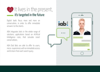 Itlivesinthepresent,
it's targeted in the future
Digital tools focus more and more on
conversation, in order to offer immediate
answers to the clients.
ADA integrates bots in the whole range of
solutions; applications based on Artificial
Intelligence rules, that simulate smart
conversations.
ADA Chat Bots are able to offer to users,
micro-experienceswithanimmediateaccess
and to learn from each search query.
10
 