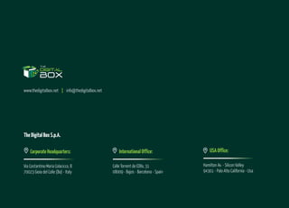 USAOffice:
Hamilton Av. - Silicon Valley
94301 - Palo Alto California - Usa
www.thedigitalbox.net | info@thedigitalbox.net
InternationalOffice:
Calle Torrent de L'Olla, 31
08009 - Bajos - Barcelona - Spain
TheDigitalBoxS.p.A.
CorporateHeadquarters:
Via Costantino Maria Colacicco, 8
70023 Gioia del Colle (Ba) - Italy
 