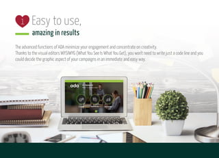 Easy to use,
amazing in results
2
1
The advanced functions of ADA minimize your engagement and concentrate on creativity.
Thanks to the visual editors WYSIWYG (What You See Is What You Get), you won't need to write just a code line and you
could decide the graphic aspect of your campaigns in an immediate and easy way.
 