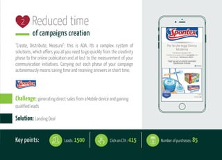 Reduced time
of campaigns creation
“Create, Distribute, Measure”: this is ADA. It's a complex system of
solutions, which offers you all you need to go quickly from the creativity
phase to the online publication and at last to the measurement of your
communication initiatives. Carrying out each phase of your campaign
autonomously means saving time and receiving answers in short time.
Key points: Number of purchases: 85Leads: 1500 Click on CTA : 415
Solution: Landing Deal
2
Challenge: generating direct sales from a Mobile device and gaining
qualified leads
 