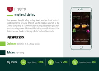 Create
emotional stories
Have you ever thought telling a story about your brand and products
could represent a new and different way to introduce yourself to the
Clients? Storytelling is a communication technique based on spectator's
emotions, using stories able to lead him in the content fruition until the
final conversion, thanks to flip pages, full of multimedia contents.
3
Solution: StoryTelling
Challenge: promotion of its Limited Edition
Key points: Click on CTA: 6300Unique Visitors : 18000 Conversions in store: 280
 