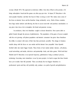 Morris 10
revenue (Hamil 487). The approach on television differs from that of Real on the premise of it
being subscription based and the games are often pay-per-view. In Japan, FC Barcelona is the
most popular franchise and their fan base in China is strong as well. This makes more sense of
the focus on internet focus and the franchise being technically savvy. Both of these countries
have huge media markets and allowing the fans to access team info and purchase merchandise at
any given time does a lot to strengthen the brand and generate revenue.
In conclusion, these two franchises sought to elevate themselves from sports clubs to
global brands through the process of globalization. The population of the game of soccer coupled
with the ever growing cell phone population and internet consumers has given these franchises
the ability to connect with more of their fans than previously possible. The change in business
models along with the focus on new media and the internet have propelled these Spanish
football clubs into much bigger brands. These forms of new media include internet, cell phones,
social networking and media, television and partnership deals, and video games. With both Real
Madrid and FC Barcelona on an upward trajectory, globalization being a continual process,
technology becoming more immediate to use by more people, it is hard to argue that these brands
have yet to realize their full potential. These are already the two biggest franchises in
professional sports and they will probably only continue on a path of growth and globalization.
 