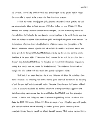 Morris 3
and sponsors. Soccer is by far the world’s most popular sport and the general market reflects
that, especially in regards to the revenue that these franchises generate.
Soccer, the world’s most popular sport, generates about $170 billion globally per year
and soccer directly linked to Spain exceeds $9.6 billion dollars per year (Callejo 51). These
numbers have steadily increased over the last decade plus. This can be traced by both of the
clubs climbing the Forbes list for most lucrative sports franchises in the world. In this same time
frame, the number of internet users around the globe and in Spain has grown by the millions. The
globalizations of soccer along with globalization of internet access have been pillars of the
financial momentum of these organizations and realistically couldn’t be possible without this
global growth. In the year 2005, Real Madrid ranked in the top five of most lucrative sports
franchises in the world while FC Barcelona didn’t chart on the list at all. In 2014, less than a
decade’s time, both Real Madrid and FC Barcelona are two of the top franchises, respectively
ranking in at number one and two on the list (forbes.com). This reinforces the multitude of
changes that have shifted both these teams into globally recognized brands.
Real Madrid is a sports franchise that is over 100 years old. Over this period they have
shifted directions and operating plans to take a more global approach that matches the trajectory
of both the sport itself and the potential profits. Florentino Perez became the President of Real
Madrid in 2000 and under him the franchise underwent a change in business approach and
started generating more revenue than it ever did before. Real Madrid went from generating
around 138 million euro during the 2000-2001 season to generating around 276 million euro
during the 2004-2005 season (Callejo 53). Those are gains of over 130 million euro with steady
gains over each season and the trajectory to continue positive growth. In the way it was
conceived, the new business model was a huge financial success. “Real Madrid managed to win
 
