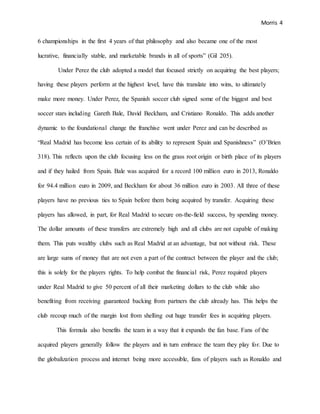 Morris 4
6 championships in the first 4 years of that philosophy and also became one of the most
lucrative, financially stable, and marketable brands in all of sports” (Gil 205).
Under Perez the club adopted a model that focused strictly on acquiring the best players;
having these players perform at the highest level, have this translate into wins, to ultimately
make more money. Under Perez, the Spanish soccer club signed some of the biggest and best
soccer stars including Gareth Bale, David Beckham, and Cristiano Ronaldo. This adds another
dynamic to the foundational change the franchise went under Perez and can be described as
“Real Madrid has become less certain of its ability to represent Spain and Spanishness” (O’Brien
318). This reflects upon the club focusing less on the grass root origin or birth place of its players
and if they hailed from Spain. Bale was acquired for a record 100 million euro in 2013, Ronaldo
for 94.4 million euro in 2009, and Beckham for about 36 million euro in 2003. All three of these
players have no previous ties to Spain before them being acquired by transfer. Acquiring these
players has allowed, in part, for Real Madrid to secure on-the-field success, by spending money.
The dollar amounts of these transfers are extremely high and all clubs are not capable of making
them. This puts wealthy clubs such as Real Madrid at an advantage, but not without risk. These
are large sums of money that are not even a part of the contract between the player and the club;
this is solely for the players rights. To help combat the financial risk, Perez required players
under Real Madrid to give 50 percent of all their marketing dollars to the club while also
benefiting from receiving guaranteed backing from partners the club already has. This helps the
club recoup much of the margin lost from shelling out huge transfer fees in acquiring players.
This formula also benefits the team in a way that it expands the fan base. Fans of the
acquired players generally follow the players and in turn embrace the team they play for. Due to
the globalization process and internet being more accessible, fans of players such as Ronaldo and
 