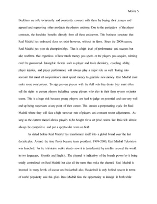 Morris 5
Beckham are able to instantly and constantly connect with them by buying their jerseys and
apparel and supporting other products the players endorse. Due to the particulars of the player
contracts, the franchise benefits directly from all these endeavors. This business structure that
Real Madrid has embraced does not exist however, without its flaws. Since the 2000 season,
Real Madrid has won six championships. That is a high level of performance and success but
also reaffirms that regardless of how much money you spend or the players you acquire, winning
can’t be guaranteed. Intangible factors such as player and team chemistry, coaching ability,
player injuries, and player performance will always play a major role as well. Taking into
account that most all cooperation’s must spend money to generate new money Real Madrid must
make some concessions. To sign proven players with the skill sets they desire they must often
sell the rights to current players including young players who play in their farm system or junior
teams. This is a huge risk because young players are hard to judge on potential and can very well
end up being superstars at any point of their career. This creates a perpetuating cycle for Real
Madrid where they will face a high turnover rate of players and constant roster adjustments. As
long as the current model allows players to be bought for a set price, teams like Real will almost
always be competitive and put a spectacular team on field.
As stated before Real Madrid has transformed itself into a global brand over the last
decade plus. Around the time Perez became team president, 1999-2000, Real Madrid Television
was launched. As the television outlet stands now it is broadcasted by satellite around the world
in two languages, Spanish and English. The channel is indicative of the brands power by it being
totally centralized on Real Madrid but also all the sums that make the channel. Real Madrid is
invested in many levels of soccer and basketball also. Basketball is only behind soccer in terms
of world popularity and this gives Real Madrid fans the opportunity to indulge in both while
 