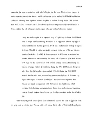 Morris 6
supporting the same organization while also bolstering the fan base. The television channel is
also represented through the internet and helps keep the global web of Real Madrid and its fans
connected, allowing fans anywhere around the globe to interact in many facets. This excerpt
from Real Madrid Football Club: A New Model of Business Organization for Sports Clubs in
Spain explains the role of modern technologies influence on Real’s business model:
Using new technologies is an important way of exploiting the brand. Real Madrid
aims to design a model allowing it to relate to its supporters without any type of
barrier or limitation. For this purpose, it will use a multichannel strategy to exploit
its brand. The club is putting particular emphasis on the use of the new Internet-
based technologies, for which it aims to promote its Web page as a channel to
provide information and encourage the online sale of products. (The Real Madrid
Web page was the sector leader, both in terms of page views [250 million] and
number of unique visitors [18 million], during the 2003-2004 season. The gross
sales from the club’s online store reached $720,000 during the 2002-2003
season). On the other hand, transmitting content to cell phones is the other key
aspect with regard to the new technologies. To achieve this objective, Real
Madrid has signed an agreement with the telecom firm Telefónica, which
provides the technology, communications, know-how, and resources to package
content through various channels that can then be transmitted to the fans (Callejo
59).
With the rapid growth of cell phone users and internet access, this shift in approach could
not have came at a better time. Anyone with a cell phone that is a fan of Real Madrid can have a
 