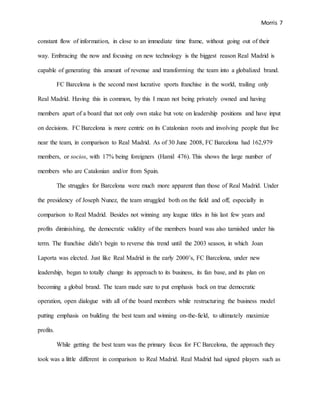 Morris 7
constant flow of information, in close to an immediate time frame, without going out of their
way. Embracing the now and focusing on new technology is the biggest reason Real Madrid is
capable of generating this amount of revenue and transforming the team into a globalized brand.
FC Barcelona is the second most lucrative sports franchise in the world, trailing only
Real Madrid. Having this in common, by this I mean not being privately owned and having
members apart of a board that not only own stake but vote on leadership positions and have input
on decisions. FC Barcelona is more centric on its Catalonian roots and involving people that live
near the team, in comparison to Real Madrid. As of 30 June 2008, FC Barcelona had 162,979
members, or socios, with 17% being foreigners (Hamil 476). This shows the large number of
members who are Catalonian and/or from Spain.
The struggles for Barcelona were much more apparent than those of Real Madrid. Under
the presidency of Joseph Nunez, the team struggled both on the field and off, especially in
comparison to Real Madrid. Besides not winning any league titles in his last few years and
profits diminishing, the democratic validity of the members board was also tarnished under his
term. The franchise didn’t begin to reverse this trend until the 2003 season, in which Joan
Laporta was elected. Just like Real Madrid in the early 2000’s, FC Barcelona, under new
leadership, began to totally change its approach to its business, its fan base, and its plan on
becoming a global brand. The team made sure to put emphasis back on true democratic
operation, open dialogue with all of the board members while restructuring the business model
putting emphasis on building the best team and winning on-the-field, to ultimately maximize
profits.
While getting the best team was the primary focus for FC Barcelona, the approach they
took was a little different in comparison to Real Madrid. Real Madrid had signed players such as
 