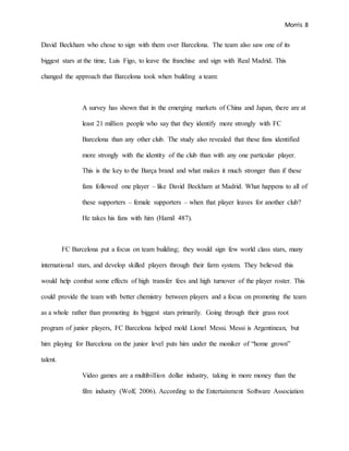 Morris 8
David Beckham who chose to sign with them over Barcelona. The team also saw one of its
biggest stars at the time, Luis Figo, to leave the franchise and sign with Real Madrid. This
changed the approach that Barcelona took when building a team:
A survey has shown that in the emerging markets of China and Japan, there are at
least 21 million people who say that they identify more strongly with FC
Barcelona than any other club. The study also revealed that these fans identified
more strongly with the identity of the club than with any one particular player.
This is the key to the Barça brand and what makes it much stronger than if these
fans followed one player – like David Beckham at Madrid. What happens to all of
these supporters – female supporters – when that player leaves for another club?
He takes his fans with him (Hamil 487).
FC Barcelona put a focus on team building; they would sign few world class stars, many
international stars, and develop skilled players through their farm system. They believed this
would help combat some effects of high transfer fees and high turnover of the player roster. This
could provide the team with better chemistry between players and a focus on promoting the team
as a whole rather than promoting its biggest stars primarily. Going through their grass root
program of junior players, FC Barcelona helped mold Lionel Messi. Messi is Argentinean, but
him playing for Barcelona on the junior level puts him under the moniker of “home grown”
talent.
Video games are a multibillion dollar industry, taking in more money than the
film industry (Wolf, 2006). According to the Entertainment Software Association
 