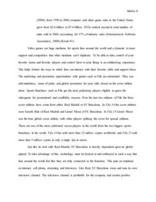 Morris 9
(2008), from 1996 to 2006 computer and video game sales in the United States
grew from $2.6 billion to $7.4 billion. SVGs ranked second in total number of
units sold in 2006, accounting for 17% of industry sales (Entertainment Software
Association, 2008) (Kwak 81).
Video games are huge mediums for sports fans around the world and a dynamic to team
support and competition that other mediums can’t duplicate. To be able to take control of your
favorite teams and favorite players and control them to your liking is an exhilarating experience.
This helps bolster the ways in which fans can interact with their favorite clubs and support them.
The marketing and promotion opportunities with games such as Fifa are substantial. They can
add mindshare, sense of pride, and global promotion for your club, based on the cover athlete
alone. Sports franchises such as Fifa get the most polarizing players eligible to grace the
videogame for promotional and credibility reasons. Over the last two editions of Fifa the three
cover athletes have come from either Real Madrid or FC Barcelona. In Fifa 14 the cover athletes
were Gareth Bale of Real Madrid and Lionel Messi of FC Barcelona. In Fifa 15 Lionel Messi
was the lone global cover athlete, with other players splitting the cover for special editions.
These are two of the most celebrated soccer players in the world from the two biggest sports
franchises in the world. Fifa 14 has sold more than 12 million copies worldwide and Fifa 15 sold
more than 5 million copies in only a single day in stores.
Just like its rival club Real Madrid, FC Barcelona is heavily dependent upon its global
appeal. To take advantage of this, technology must be looked at and embraced in such a way that
fans around the world feel like they are truly connected to the franchise. This puts an emphasis
on internet, cell phone, streaming and television. Like Real, FC Barcelona owns and runs its own
television channel. The television channel is profitable for the company and creates positive
 