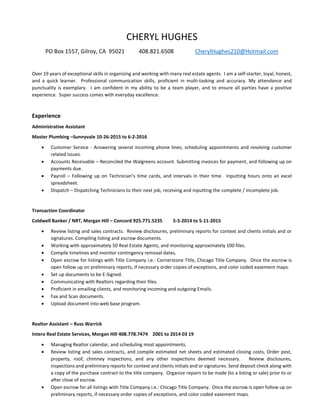 CHERYL HUGHES
PO Box 1557, Gilroy, CA 95021 408.821.6508 CherylHughes210@Hotmail.com
Over 19 years of exceptional skills in organizing and working with many real estate agents. I am a self-starter, loyal, honest,
and a quick learner. Professional communication skills, proficient in multi-tasking and accuracy. My attendance and
punctuality is exemplary. I am confident in my ability to be a team player, and to ensure all parties have a positive
experience. Super success comes with everyday excellence.
Experience
Administrative Assistant
Master Plumbing –Sunnyvale 10-26-2015 to 6-2-2016
 Customer Service - Answering several incoming phone lines; scheduling appointments and resolving customer
related issues.
 Accounts Receivable – Reconciled the Walgreens account. Submitting invoices for payment, and following up on
payments due.
 Payroll – Following up on Technician’s time cards, and intervals in their time. Inputting hours onto an excel
spreadsheet.
 Dispatch – Dispatching Technicians to their next job, receiving and inputting the complete / incomplete job.
Transaction Coordinator
Coldwell Banker / NRT, Morgan Hill – Concord 925.771.5235 5-5-2014 to 5-11-2015
 Review listing and sales contracts. Review disclosures, preliminary reports for context and clients initials and or
signatures. Compiling listing and escrow documents.
 Working with approximately 50 Real Estate Agents, and monitoring approximately 100 files.
 Compile timelines and monitor contingency removal dates.
 Open escrow for listings with Title Company i.e.: Cornerstone Title, Chicago Title Company. Once the escrow is
open follow up on preliminary reports, if necessary order copies of exceptions, and color coded easement maps.
 Set up documents to be E-Signed.
 Communicating with Realtors regarding their files.
 Proficient in emailing clients, and monitoring incoming and outgoing Emails.
 Fax and Scan documents.
 Upload document into web base program.
Realtor Assistant – Russ Warrick
Intero Real Estate Services, Morgan Hill 408.778.7474 2001 to 2014 03 19
 Managing Realtor calendar, and scheduling most appointments.
 Review listing and sales contracts, and compile estimated net sheets and estimated closing costs, Order pest,
property, roof, chimney inspections, and any other inspections deemed necessary. Review disclosures,
inspections and preliminary reports for context and clients initials and or signatures. Send deposit check along with
a copy of the purchase contract to the title company. Organize repairs to be made (to a listing or sale) prior to or
after close of escrow.
 Open escrow for all listings with Title Company i.e.: Chicago Title Company. Once the escrow is open follow up on
preliminary reports, if necessary order copies of exceptions, and color coded easement maps.
 