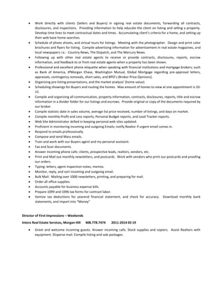  Work directly with clients (Sellers and Buyers) in signing real estate documents, forwarding all contracts,
disclosures, and inspections. Providing information to help educate the client on listing and selling a property.
Develop time lines to meet contractual dates and times. Accumulating client’s criteria for a home, and setting up
their web base home searches.
 Schedule of photo shoots, and virtual tours for listings. Meeting with the photographer. Design and print color
brochures and flyers for listing. Compile advertising information for advertisement in real estate magazines, and
local newspapers i.e.: Country News, The Dispatch, and The Mercury News.
 Following up with other real estate agents to receive or provide contracts, disclosures, reports, escrow
information, and feedback to or from real estate agents when a property has been shown.
 Professional and excellent phone etiquette when speaking with financial institutions and mortgage brokers; such
as Bank of America, JPMorgan Chase, Washington Mutual, Global Mortgage regarding pre-approval letters,
appraisals, contingency removals, short sales, and BPO’s (Broker Price Opinions).
 Organizing pre-listing presentations, and the market analysis’ (home value).
 Scheduling showings for Buyers and routing the homes. Max amount of homes to view at one appointment is 10-
15.
 Compile and organizing all communication, property information, contracts, disclosures, reports, title and escrow
information in a divider folder for our listings and escrows. Provide original or copy of the documents required by
our broker.
 Compile statistic date in sales volume, average list price received, number of listings, and days on market.
 Compile monthly Profit and Loss reports, Personal Budget reports, and Lead Tracker reports.
 Web Site Administrator skilled in keeping personal web sites updated.
 Proficient in monitoring incoming and outgoing Emails; notify Realtor if urgent email comes in.
 Respond to emails professionally.
 Compose and send Mass emails.
 Train and work with our Buyers agent and my personal assistant.
 Fax and Scan documents.
 Answer incoming phone calls: clients, prospective leads, realtors, vendors, etc.
 Print and Mail out monthly newsletters, and postcards. Work with vendors who print our postcards and proofing
our orders.
 Typing: letters, agent inspection notes, memos.
 Monitor, reply, and sort incoming and outgoing email.
 Bulk Mail: Mailing over 1000 newsletters, printing, and preparing for mail.
 Order all office supplies.
 Accounts payable for business expense bills.
 Prepare 1099 and 1096 tax forms for contract labor.
 Itemize tax deductions for yearend financial statement, and check for accuracy. Download monthly bank
statements, and import into “Money”
Director of First Impressions – Weekends
Intero Real Estate Services, Morgan Hill 408.778.7474 2011-2014 03 19
 Greet and welcome incoming guests. Answer incoming calls. Stock supplies and copiers. Assist Realtors with
equipment. Disperse mail. Compile listing and sale packages.
 