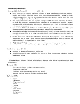 Realtor Assistant – Kelly Chaytor
Contempo C21 Seville, Morgan Hill 1996 – 2001
 Review listing and sales contracts, and compile estimated net sheets and estimated closing costs, Order pest,
property, roof, chimney inspections, and any other inspections deemed necessary. Review disclosures,
inspections and preliminary reports for context and clients initials and or signatures. Organize repairs to be made
(to a listing or sale) prior to or after close of escrow.
 Work closely with clients (Sellers and Buyers) in signing real estate documents, forwarding all contracts,
disclosures, and inspections. Providing information to help educate the client on listing and selling a property.
Develop time lines to meet contractual dates and times. Accumulating client’s criteria for a home, and setting up
their web base home searches
 Open escrow for all listings with Title Company i.e.: Chicago Title Company. Once the escrow is open follow up on
preliminary reports, if necessary order copies of exceptions, and color coded easement maps.
 Compiling and organizing all communication, property information, contracts, disclosures, reports, title and escrow
information in a divider folder for our listings and escrows. Provide original or copy of the documents required to
our broker.
 Schedule photo shoots, and virtual tours for listings. Meeting with the photographer. Design and print color
brochures and flyers for listing. Compile advertising information for advertisement in real estate magazines, and
local newspapers i.e.: The Dispatch, and The Mercury News.
 Typing: letters, and memos.
 Bulk Mail: Mailing over 300 newsletters, printing, and preparing for mail and taking to the post office.
Avon Dealer for 11 years 1998-2009
 President Club Member– Sales volume $10,000 each year.
 Delivering brochures and orders, introducing new products to clients, placing orders, and returns, accounts
receivable and payable.
I also have experience working in Electronic Distribution office (Hamilton Avnet), and Electronic Representative office
(Criterion Sales).
Computer Skills
 Microsoft Outlook, Word, Excel, Power Point, Works, Money
 Top Producer – Real Estate
 Zipforms – Contract Repository, and updating latest version
 Web Base Programs – OneDrive, Docusign, HomeBase, Dropbox
Equipment Skills
 Copier
 Fax machine
 Telephone/voice mail
 Scanner
 Computer
 Printers
 Stamp machine
 Typewriter
 Binding machine
 Calculator
 