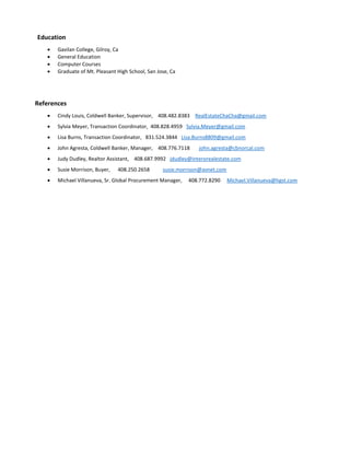 Education
 Gavilan College, Gilroy, Ca
 General Education
 Computer Courses
 Graduate of Mt. Pleasant High School, San Jose, Ca
References
 Cindy Louis, Coldwell Banker, Supervisor, 408.482.8383 RealEstateChaCha@gmail.com
 Sylvia Meyer, Transaction Coordinator, 408.828.4959 Sylvia.Meyer@gmail.com
 Lisa Burns, Transaction Coordinator, 831.524.3844 Lisa.Burns8809@gmail.com
 John Agresta, Coldwell Banker, Manager, 408.776.7118 john.agresta@cbnorcal.com
 Judy Dudley, Realtor Assistant, 408.687.9992 jdudley@interorealestate.com
 Susie Morrison, Buyer, 408.250.2658 susie.morrison@avnet.com
 Michael Villanueva, Sr. Global Procurement Manager, 408.772.8290 Michael.Villanueva@hgst.com
 