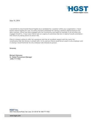 www.hgst.com
HGST Inc.
3403 Yerba Buena Road, San Jose, CA 95135 Tel: 408-717-7552
June 16, 2016
I would like to recommend Cheryl Hughes as a candidate for a position within your organization. I have
known Cheryl Hughes for over 15 years and have witnessed her having a positive objectiveness to her
daily routines. Cheryl has been engaged with her Community and leads by example in all activities she
engages herself in. I have seen Cheryl take an urgency to activities that are in need of results orientation
and closure by taking active an active role.
Cheryl is always willing to offer her assistance and has an excellent rapport with the many her
constituents that she comes in contact with. In my opinion Cheryl would be an asset to any employer and
in closing I recommend her for any endeavor she chooses to pursue.
Sincerely,
Michael Villanueva
Sr. Global Procurement Manager
(408) 717-7552
 