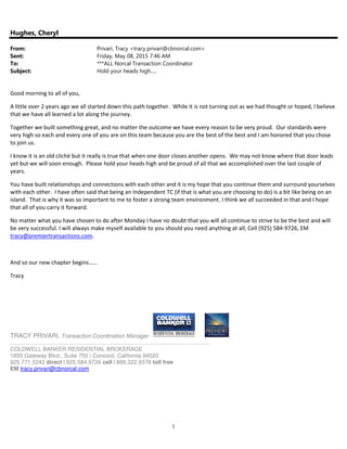 1
Hughes, Cheryl
From: Privari, Tracy <tracy.privari@cbnorcal.com>
Sent: Friday, May 08, 2015 7:46 AM
To: ***ALL Norcal Transaction Coordinator
Subject: Hold your heads high.....
Good morning to all of you,
A little over 2 years ago we all started down this path together. While it is not turning out as we had thought or hoped, I believe
that we have all learned a lot along the journey.
Together we built something great, and no matter the outcome we have every reason to be very proud. Our standards were
very high so each and every one of you are on this team because you are the best of the best and I am honored that you chose
to join us.
I know it is an old cliché but it really is true that when one door closes another opens. We may not know where that door leads
yet but we will soon enough. Please hold your heads high and be proud of all that we accomplished over the last couple of
years.
You have built relationships and connections with each other and it is my hope that you continue them and surround yourselves
with each other. I have often said that being an Independent TC (if that is what you are choosing to do) is a bit like being on an
island. That is why it was so important to me to foster a strong team environment. I think we all succeeded in that and I hope
that all of you carry it forward.
No matter what you have chosen to do after Monday I have no doubt that you will all continue to strive to be the best and will
be very successful. I will always make myself available to you should you need anything at all; Cell (925) 584-9726, EM
tracy@premiertransactions.com.
And so our new chapter begins……
Tracy
TRACY PRIVARI, Transaction Coordination Manager
...............................................................................................................................
COLDWELL BANKER RESIDENTIAL BROKERAGE
1855 Gateway Blvd., Suite 750 | Concord, California 94520
925.771.5242 direct l 925.584.9726 cell l 888.322.9378 toll free
EM tracy.privari@cbnorcal.com
 