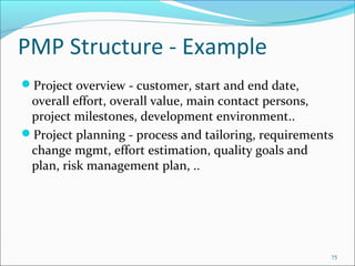 PMP Structure - Example
Project overview - customer, start and end date,
overall effort, overall value, main contact persons,
project milestones, development environment..
Project planning - process and tailoring, requirements
change mgmt, effort estimation, quality goals and
plan, risk management plan, ..
75
 