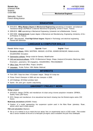 Romain Avy  +4479826 26986
8 Howard Walk @ avy-romain@hotmail.fr
Warwick
CV34 6ND
Nationality: French
French driving licence
EDUCATION
 2010-2013: MEng Masters Degree in Mechanical Engineering specialising in innovation and advanced
mechanical design (SUPMECA a selective Mechanical Engineering school in Toulon, France)
 2009-2010: HND specialising in Mechanical Engineering (Université de la Méditerranée, France)
 2007-2009: Undergraduate 2-years degree in Mechanical and Manufacturing Engineering (University of Aix-
en-Provence II, France)
 2007: “Baccalauréat”, Final High School degree. Majored in Technology and electrical engineering.
Passed with distinction
LANGUAGE & COMPUTER SKILLS
French: Mother tongue Spanish: Fluent English: Fluent
 Simulation software: ANSA, NASTRAN, ABAQUS, LS-DYNA, ADAMS/VIEW&CAR, Matlab simulink,
SOLIDWORKS Simulation
 Optimisation software: Design studio for Genesis, ModeFrontier
 CAD and technical software: CATIA V5 (Mechanical Design, Shape, Analysis & Simulation, Machining, DMU
Kinematics , parametric), NX Unigraphics, SOLIDWORKS, PRO-ENGINEER
 Office Tools: Microsoft Office, Project, SimaPro
 Languages:, Scilab, Python, VBA, Matlab, Mathcad
INTERESTS
 From 2001: Soap box driver in European league. Design of a soap box
 Prizes: French Champion in 2006 and vice champion in 2009
 JLR Challenge 2015:Best activities team
 Sports : Ski, pool, gym, squash, soap boxing
UNIVERSITY PROJECT WORK
Design project:
 2012/2013: Design (CATIA) and manufacture of a boat using a human propulsion innovative (DFMEA,
Quality Tools) (200 hours).
 2012: Design and manufacture of an educational test bench showing how the Wankel engine works (100
hours).
Multi-body simulations (ADAMS /Views)
 Creation of a model representing the suspension system used in the Mars Rover (planetary Rover,
vehicle which went to Mars planet)
FEA and calculation (Nastran)
 Set up of a method to try to match the true values from an experimental test to a CAD model. Part studied
was a sensor installed at the end of a helicopter jet engine used to establish the push force developed.
Mechanical Engineer
 