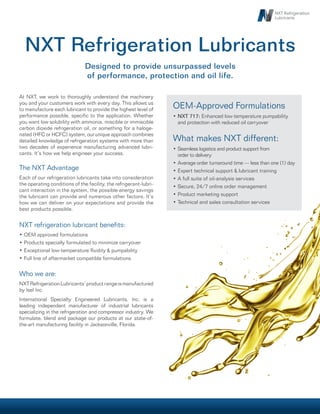 At NXT, we work to thoroughly understand the machinery
you and your customers work with every day. This allows us
to manufacture each lubricant to provide the highest level of
performance possible, specific to the application. Whether
you want low solubility with ammonia, miscible or immiscible
carbon dioxide refrigeration oil, or something for a haloge-
nated (HFC or HCFC) system, our unique approach combines
detailed knowledge of refrigeration systems with more than
two decades of experience manufacturing advanced lubri-
cants. It’s how we help engineer your success.
The NXT Advantage
Each of our refrigeration lubricants take into consideration
the operating conditions of the facility, the refrigerant-lubri-
cant interaction in the system, the possible energy savings
the lubricant can provide and numerous other factors. It’s
how we can deliver on your expectations and provide the
best products possible.
NXT refrigeration lubricant benefits:
OEM approved formulations•	
Products specially formulated to minimize carryover•	
Exceptional low-temperature fluidity & pumpability•	
Full line of aftermarket compatible formulations•	
Who we are:
NXTRefrigerationLubricants’productrangeismanufactured
by Isel Inc.
International Specialty Engineered Lubricants, Inc. is a
leading independent manufacturer of industrial lubricants
specializing in the refrigeration and compressor industry. We
formulate, blend and package our products at our state-of-
the-art manufacturing facility in Jacksonville, Florida.
Designed to provide unsurpassed levels
of performance, protection and oil life.
NXT Refrigeration Lubricants
OEM-Approved Formulations
NXT 717:•	 Enhanced low-temperature pumpability
and protection with reduced oil carryover
What makes NXT different:
Seamless logistics and product support from•	
order to delivery
Average order turnaround time — less than one (1) day•	
Expert technical support & lubricant training•	
A full suite of oil-analysis services•	
Secure, 24/7 online order management•	
Product marketing support•	
Technical and sales consultation services•	
 