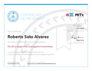 Senior Lecturer Engineering Systems Division
Massachusetts Institute of Technology
Chris Caplice
Dean of Digital Learning
Massachusetts Institute of Technology
Sanjay Sarma
VERIFIED CERTIFICATE Verify the authenticity of this certificate at
CERTIFICATE
ACHIEVEMENT
of
VERIFIED
ID
This is to certify that
Roberto Soto Alvarez
successfully completed and received a passing grade in
CTL.SC1x: Supply Chain and Logistics Fundamentals
a course of study offered by MITx, an online learning
initiative of The Massachusetts Institute of Technology through edX.
Issued September 01, 2015 https://verify.edx.org/cert/0f82917f02304fdcb298d0b4cd3faae0
 
