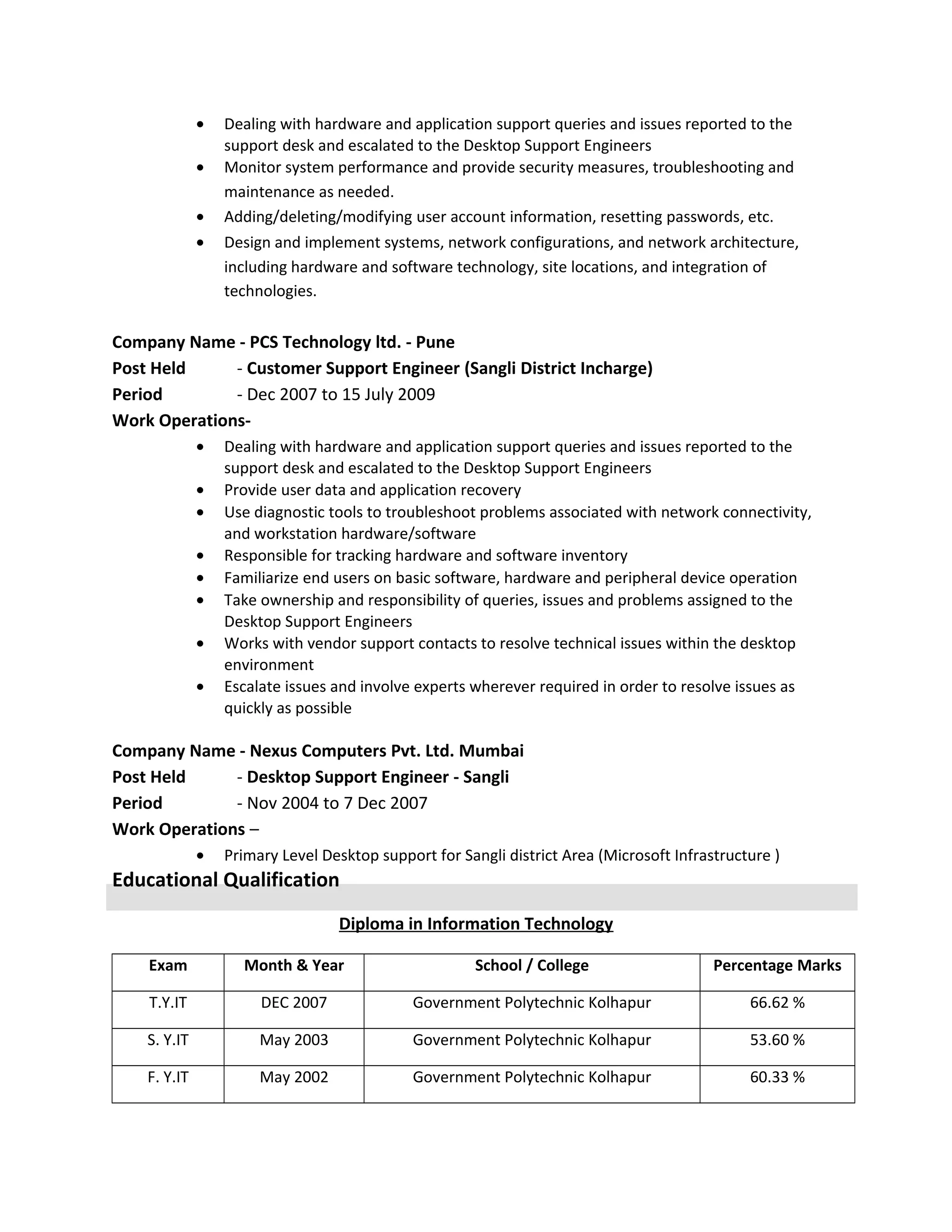 • Dealing with hardware and application support queries and issues reported to the
support desk and escalated to the Desktop Support Engineers
• Monitor system performance and provide security measures, troubleshooting and
maintenance as needed.
• Adding/deleting/modifying user account information, resetting passwords, etc.
• Design and implement systems, network configurations, and network architecture,
including hardware and software technology, site locations, and integration of
technologies.
Company Name - PCS Technology ltd. - Pune
Post Held - Customer Support Engineer (Sangli District Incharge)
Period - Dec 2007 to 15 July 2009
Work Operations-
• Dealing with hardware and application support queries and issues reported to the
support desk and escalated to the Desktop Support Engineers
• Provide user data and application recovery
• Use diagnostic tools to troubleshoot problems associated with network connectivity,
and workstation hardware/software
• Responsible for tracking hardware and software inventory
• Familiarize end users on basic software, hardware and peripheral device operation
• Take ownership and responsibility of queries, issues and problems assigned to the
Desktop Support Engineers
• Works with vendor support contacts to resolve technical issues within the desktop
environment
• Escalate issues and involve experts wherever required in order to resolve issues as
quickly as possible
Company Name - Nexus Computers Pvt. Ltd. Mumbai
Post Held - Desktop Support Engineer - Sangli
Period - Nov 2004 to 7 Dec 2007
Work Operations –
• Primary Level Desktop support for Sangli district Area (Microsoft Infrastructure )
Educational Qualification
Diploma in Information Technology
Exam Month & Year School / College Percentage Marks
T.Y.IT DEC 2007 Government Polytechnic Kolhapur 66.62 %
S. Y.IT May 2003 Government Polytechnic Kolhapur 53.60 %
F. Y.IT May 2002 Government Polytechnic Kolhapur 60.33 %
 