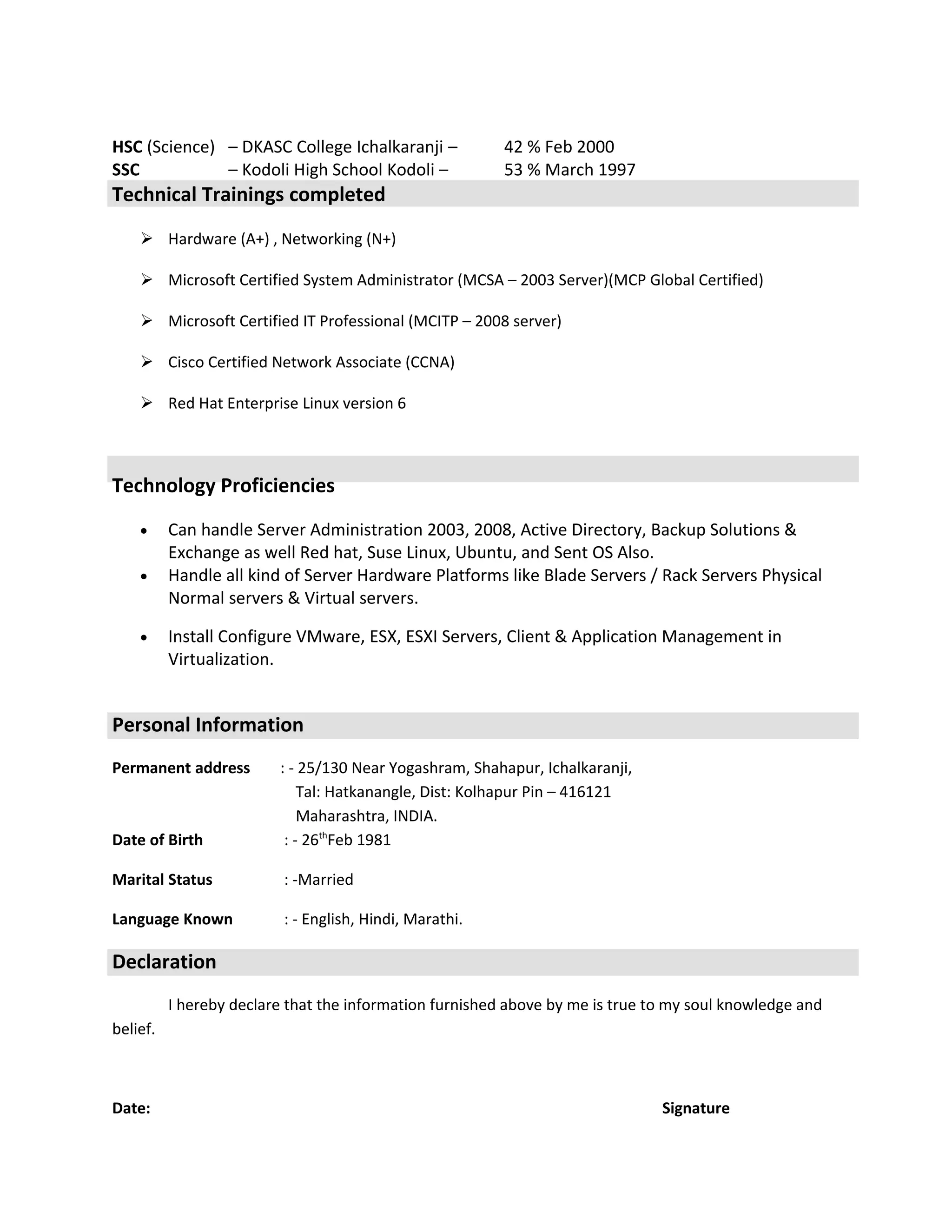 HSC (Science) – DKASC College Ichalkaranji – 42 % Feb 2000
SSC – Kodoli High School Kodoli – 53 % March 1997
Technical Trainings completed
 Hardware (A+) , Networking (N+)
 Microsoft Certified System Administrator (MCSA – 2003 Server)(MCP Global Certified)
 Microsoft Certified IT Professional (MCITP – 2008 server)
 Cisco Certified Network Associate (CCNA)
 Red Hat Enterprise Linux version 6
Technology Proficiencies
• Can handle Server Administration 2003, 2008, Active Directory, Backup Solutions &
Exchange as well Red hat, Suse Linux, Ubuntu, and Sent OS Also.
• Handle all kind of Server Hardware Platforms like Blade Servers / Rack Servers Physical
Normal servers & Virtual servers.
• Install Configure VMware, ESX, ESXI Servers, Client & Application Management in
Virtualization.
Personal Information
Permanent address : - 25/130 Near Yogashram, Shahapur, Ichalkaranji,
Tal: Hatkanangle, Dist: Kolhapur Pin – 416121
Maharashtra, INDIA.
Date of Birth : - 26th
Feb 1981
Marital Status : -Married
Language Known : - English, Hindi, Marathi.
Declaration
I hereby declare that the information furnished above by me is true to my soul knowledge and
belief.
Date: Signature
 