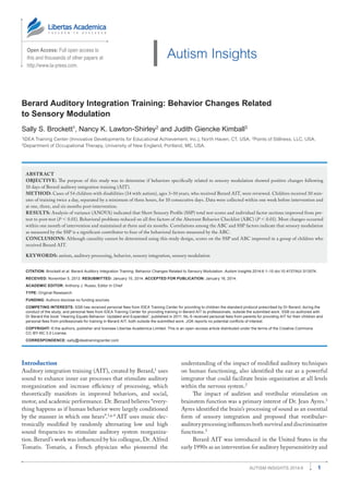 1Autism Insights 2014:6
Open Access: Full open access to
this and thousands of other papers at
http://www.la-press.com.
Autism Insights
Berard Auditory Integration Training: Behavior Changes Related
to Sensory Modulation
Sally S. Brockett1
, Nancy K. Lawton-Shirley2
and Judith Giencke Kimball3
1
IDEA Training Center (Innovative Developments for Educational Achievement, Inc.), North Haven, CT, USA. 2
Points of Stillness, LLC, USA.
3
Department of Occupational Therapy, University of New England, Portland, ME, USA.
ABSTRACT
OBJECTIVE: The purpose of this study was to determine if behaviors specifically related to sensory modulation showed positive changes following
10 days of Berard auditory integration training (AIT).
METHOD: Cases of 54 children with disabilities (34 with autism), ages 3–10 years, who received Berard AIT, were reviewed. Children received 30 min-
utes of training twice a day, separated by a minimum of three hours, for 10 consecutive days. Data were collected within one week before intervention and
at one, three, and six months post-intervention.
RESULTS: Analysis of variance (ANOVA) indicated that Short Sensory Profile (SSP) total test scores and individual factor sections improved from pre-
test to post-test (P  0.01). Behavioral problems reduced on all five factors of the Aberrant Behavior Checklist (ABC) (P  0.01). Most changes occurred
within one month of intervention and maintained at three and six months. Correlations among the ABC and SSP factors indicate that sensory modulation
as measured by the SSP is a significant contributor to four of the behavioral factors measured by the ABC.
CONCLUSIONS: Although causality cannot be determined using this study design, scores on the SSP and ABC improved in a group of children who
received Berard AIT.
KEYWORDS: autism, auditory processing, behavior, sensory integration, sensory modulation
CITATION: Brockett et al. Berard Auditory Integration Training: Behavior Changes Related to Sensory Modulation. Autism Insights 2014:6 1–10 doi:10.4137/AUI.S13574.
RECEIVED: November 5, 2013. RESUBMITTED: January 15, 2014. ACCEPTED FOR PUBLICATION: January 16, 2014.
ACADEMIC EDITOR: Anthony J. Russo, Editor in Chief
TYPE: Original Resesarch
FUNDING: Authors disclose no funding sources.
COMPETING INTERESTS: SSB has received personal fees from IDEA Training Center for providing to children the standard protocol prescribed by Dr Berard, during the
conduct of the study, and personal fees from IDEA Training Center for providing training in Berard AIT to professionals, outside the submitted work. SSB co-authored with
Dr Berard the book “Hearing Equals Behavior: Updated and Expanded”, published in 2011. NL-S received personal fees from parents for providing AIT for their children and
personal fees from professionals for training in Berard AIT, both outside the submitted work. JGK reports no potential conflicts of interest.
COPYRIGHT: © the authors, publisher and licensee Libertas Academica Limited. This is an open-access article distributed under the terms of the Creative Commons
CC-BY-NC 3.0 License.
CORRESPONDENCE: sally@ideatrainingcenter.com
Introduction
Auditory integration training (AIT), created by Berard,1
uses
sound to enhance inner ear processes that stimulate auditory
reorganization and increase efficiency of processing, which
theoretically manifests in improved behaviors, and social,
motor, and academic performance. Dr. Berard believes “every-
thing happens as if human behavior were largely conditioned
by the manner in which one hears”.1,p.4
AIT uses music elec-
tronically modified by randomly alternating low and high
sound frequencies to stimulate auditory system reorganiza-
tion. Berard’s work was influenced by his colleague, Dr. Alfred
Tomatis. Tomatis, a French physician who ­pioneered the
­understanding of the impact of modified auditory techniques
on human functioning, also identified the ear as a ­powerful
integrator that could facilitate brain organization at all levels
within the nervous system.2
The impact of audition and vestibular stimulation on
brainstem function was a primary interest of Dr. Jean Ayres.3
Ayres identified the brain’s processing of sound as an ­essential
form of sensory integration and proposed that vestibular–­
auditory processing influences both survival and ­discriminative
functions.3
Berard AIT was introduced in the United States in the
early 1990s as an intervention for auditory ­hypersensitivity and
 