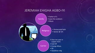 JEREMIAH EHIGHA AGBO-IYI
Family
• Father of 3.
• Love the outdoors
• Music
Religious
• Pentecostal faith
• Senior @ UH.
Carrier
• Over ten year in
supply chain.
• Exel-HP
• Energy Alloys.
• GE
• Goodman mfg
 