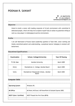 POONAM R. SAWANT
? +91 9867574793
? +91 (22) 24306315
kamtekarpoonam@gmail.com
Objective
Intend to build a career with leading corporate of hi-tech environment with committed &
dedicated people, which will help me to explore myself fully & realize my potential willing to
work as a key player in challenging & exertive environment.
Profile
I am self Motivated & Process Good Leadership qualities & Team Skill, smart working and
totally committed patient and understanding, a perpetual learner indulging in constant self-
betterment.
Educational Qualifications
Examination School, College/University Year Of Passing
T.Y.B. Com Mumbai University March 2009
H.S.C. Shardashram Jr. College. Mumbai Board March 2005
S.S.C. Shardashram Vidyamandir School., Mumbai
Board
March 2003
Computer Skills
Operating System Windows XP,
MS Office MS Word, MS Excel, MS PowerPoint & Outlook Express 2005.
MSCIT (Govt. Certified) MSCIT Passed the first Class (81%)
 