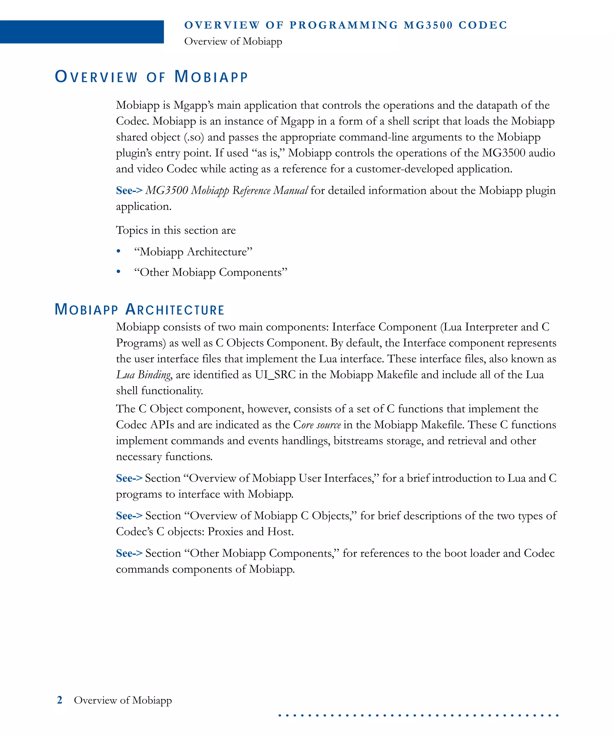 O VE R V I E W O F P R OG R A M M I N G M G 3 5 0 0 C O D E C
Overview of Mobiapp
2 Overview of Mobiapp
. . . . . . . . . . . . . . . . . . . . . . . . . . . . . . . . . . . . . .
OV E R V I E W O F M O B I A P P
Mobiapp is Mgapp’s main application that controls the operations and the datapath of the
Codec. Mobiapp is an instance of Mgapp in a form of a shell script that loads the Mobiapp
shared object (.so) and passes the appropriate command-line arguments to the Mobiapp
plugin’s entry point. If used “as is,” Mobiapp controls the operations of the MG3500 audio
and video Codec while acting as a reference for a customer-developed application.
See-> MG3500 Mobiapp Reference Manual for detailed information about the Mobiapp plugin
application.
Topics in this section are
• “Mobiapp Architecture”
• “Other Mobiapp Components”
MOBIAPP ARCHITECTURE
Mobiapp consists of two main components: Interface Component (Lua Interpreter and C
Programs) as well as C Objects Component. By default, the Interface component represents
the user interface files that implement the Lua interface. These interface files, also known as
Lua Binding, are identified as UI_SRC in the Mobiapp Makefile and include all of the Lua
shell functionality.
The C Object component, however, consists of a set of C functions that implement the
Codec APIs and are indicated as the Core source in the Mobiapp Makefile. These C functions
implement commands and events handlings, bitstreams storage, and retrieval and other
necessary functions.
See-> Section “Overview of Mobiapp User Interfaces,” for a brief introduction to Lua and C
programs to interface with Mobiapp.
See-> Section “Overview of Mobiapp C Objects,” for brief descriptions of the two types of
Codec’s C objects: Proxies and Host.
See-> Section “Other Mobiapp Components,” for references to the boot loader and Codec
commands components of Mobiapp.
 