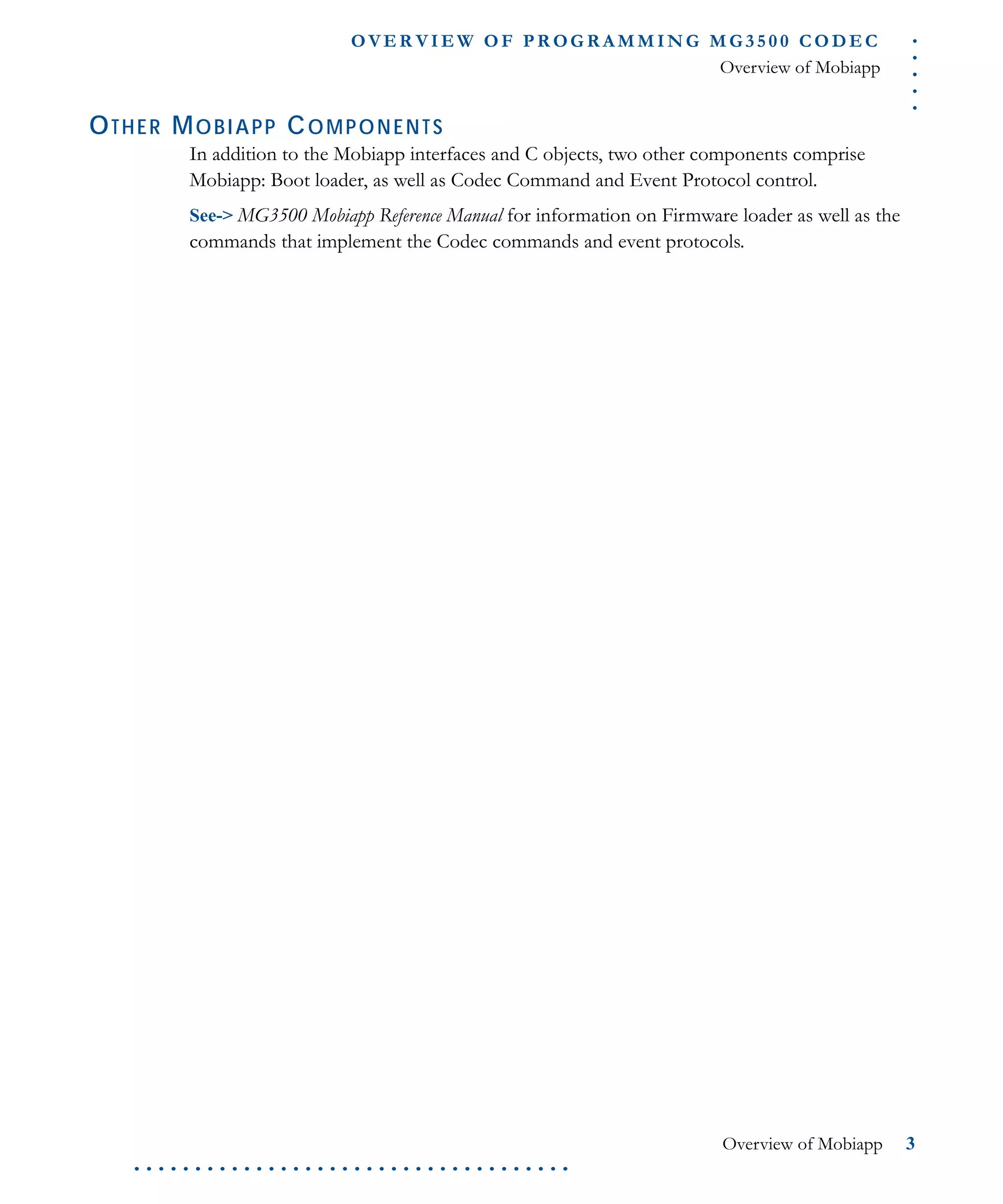.....
O VE R V I E W O F P R OG R A M M I N G M G 3 5 0 0 C O D E C
Overview of Mobiapp
Overview of Mobiapp 3
. . . . . . . . . . . . . . . . . . . . . . . . . . . . . . . . . . . .
OTHER MOBIAPP COMPONENTS
In addition to the Mobiapp interfaces and C objects, two other components comprise
Mobiapp: Boot loader, as well as Codec Command and Event Protocol control.
See-> MG3500 Mobiapp Reference Manual for information on Firmware loader as well as the
commands that implement the Codec commands and event protocols.
 