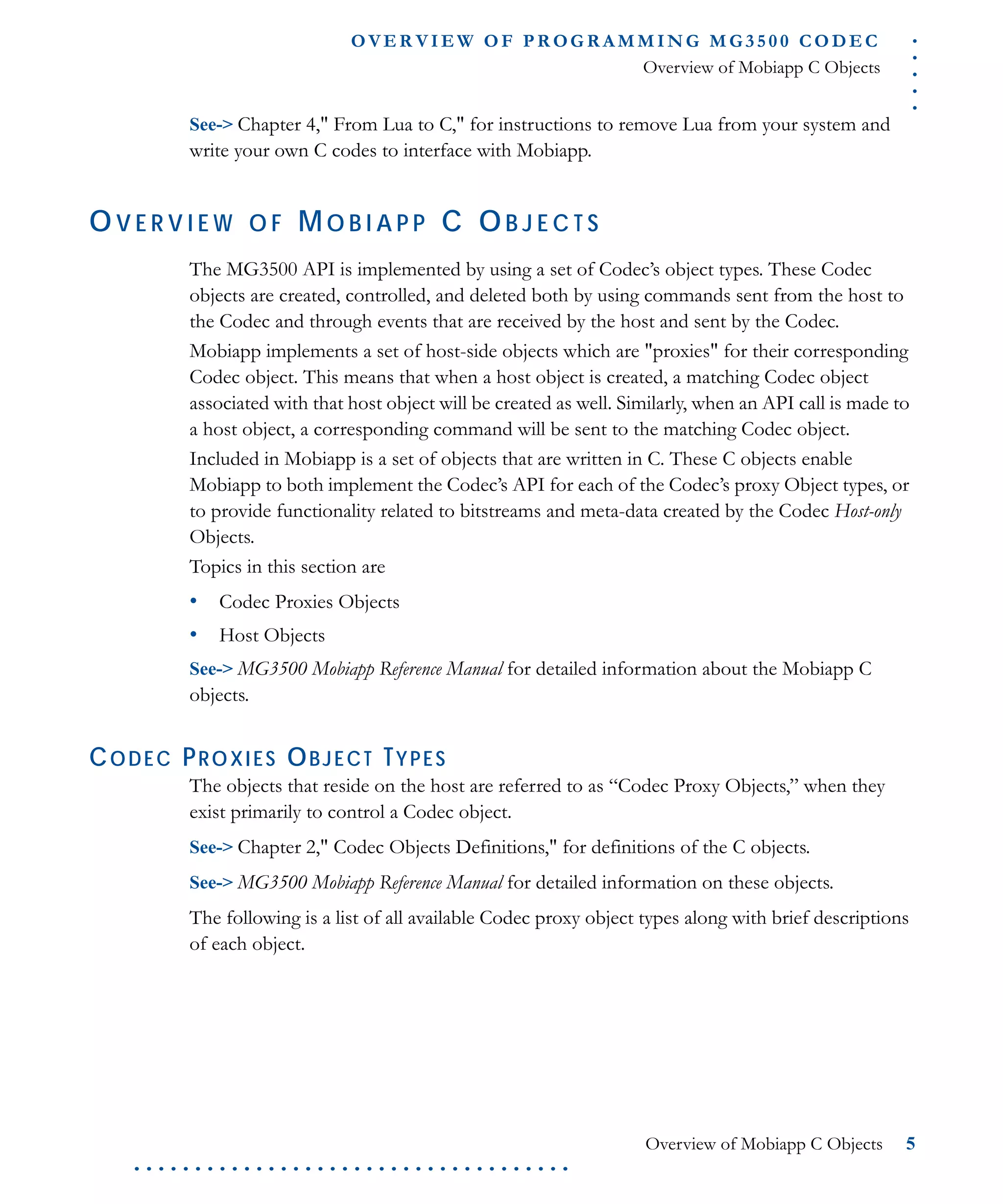 .....
O VE R V I E W O F P R OG R A M M I N G M G 3 5 0 0 C O D E C
Overview of Mobiapp C Objects
Overview of Mobiapp C Objects 5
. . . . . . . . . . . . . . . . . . . . . . . . . . . . . . . . . . . .
See-> Chapter 4," From Lua to C," for instructions to remove Lua from your system and
write your own C codes to interface with Mobiapp.
OV E R V I E W O F MO B I A P P C OB J E C T S
The MG3500 API is implemented by using a set of Codec’s object types. These Codec
objects are created, controlled, and deleted both by using commands sent from the host to
the Codec and through events that are received by the host and sent by the Codec.
Mobiapp implements a set of host-side objects which are "proxies" for their corresponding
Codec object. This means that when a host object is created, a matching Codec object
associated with that host object will be created as well. Similarly, when an API call is made to
a host object, a corresponding command will be sent to the matching Codec object.
Included in Mobiapp is a set of objects that are written in C. These C objects enable
Mobiapp to both implement the Codec’s API for each of the Codec’s proxy Object types, or
to provide functionality related to bitstreams and meta-data created by the Codec Host-only
Objects.
Topics in this section are
• Codec Proxies Objects
• Host Objects
See-> MG3500 Mobiapp Reference Manual for detailed information about the Mobiapp C
objects.
CODEC PROXIES OBJECT TYPES
The objects that reside on the host are referred to as “Codec Proxy Objects,” when they
exist primarily to control a Codec object.
See-> Chapter 2," Codec Objects Definitions," for definitions of the C objects.
See-> MG3500 Mobiapp Reference Manual for detailed information on these objects.
The following is a list of all available Codec proxy object types along with brief descriptions
of each object.
 