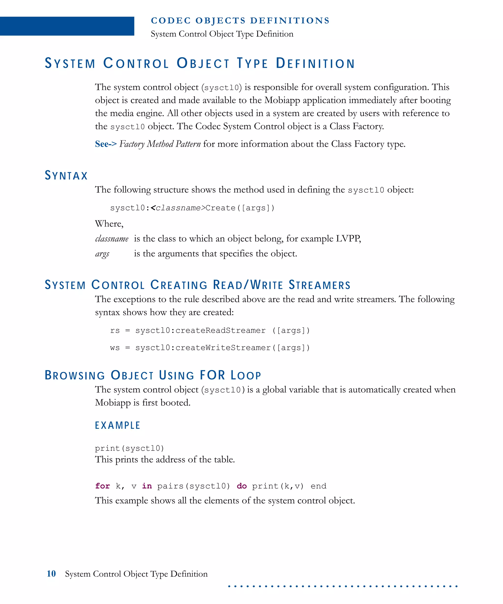 C O D E C O B J E C T S D E F I N I T I O N S
System Control Object Type Definition
10 System Control Object Type Definition
. . . . . . . . . . . . . . . . . . . . . . . . . . . . . . . . . . . . . .
SY S T E M C O N T R O L OB J E C T TY P E DE F I N I T I O N
The system control object (sysctl0) is responsible for overall system configuration. This
object is created and made available to the Mobiapp application immediately after booting
the media engine. All other objects used in a system are created by users with reference to
the sysctl0 object. The Codec System Control object is a Class Factory.
See-> Factory Method Pattern for more information about the Class Factory type.
SYNTAX
The following structure shows the method used in defining the sysctl0 object:
sysctl0:<classname>Create([args])
Where,
classname is the class to which an object belong, for example LVPP,
args is the arguments that specifies the object.
SYSTEM CONTROL CREATING READ/WRITE STREAMERS
The exceptions to the rule described above are the read and write streamers. The following
syntax shows how they are created:
rs = sysctl0:createReadStreamer ([args])
ws = sysctl0:createWriteStreamer([args])
BROWSING OBJECT USING FOR LOOP
The system control object (sysctl0)is a global variable that is automatically created when
Mobiapp is first booted.
EXAMPLE
print(sysctl0)
This prints the address of the table.
for k, v in pairs(sysctl0) do print(k,v) end
This example shows all the elements of the system control object.
 