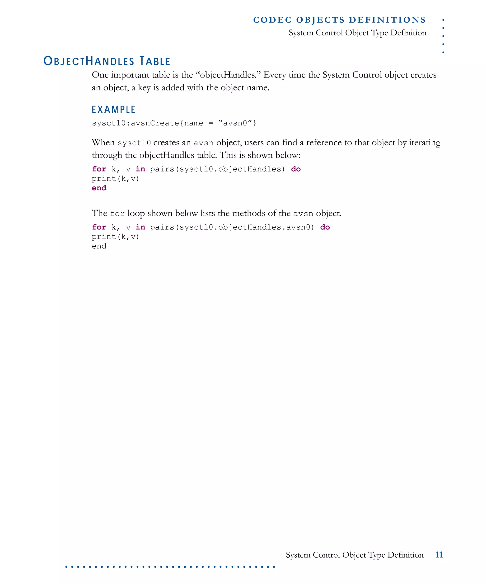 .....
CO D EC O B J E C T S D E F I N I T I O N S
System Control Object Type Definition
System Control Object Type Definition 11
. . . . . . . . . . . . . . . . . . . . . . . . . . . . . . . . . . . .
OBJECTHANDLES TABLE
One important table is the “objectHandles.” Every time the System Control object creates
an object, a key is added with the object name.
EXAMPLE
sysctl0:avsnCreate{name = “avsn0”}
When sysctl0 creates an avsn object, users can find a reference to that object by iterating
through the objectHandles table. This is shown below:
for k, v in pairs(sysctl0.objectHandles) do
print(k,v)
end
The for loop shown below lists the methods of the avsn object.
for k, v in pairs(sysctl0.objectHandles.avsn0) do
print(k,v)
end
 