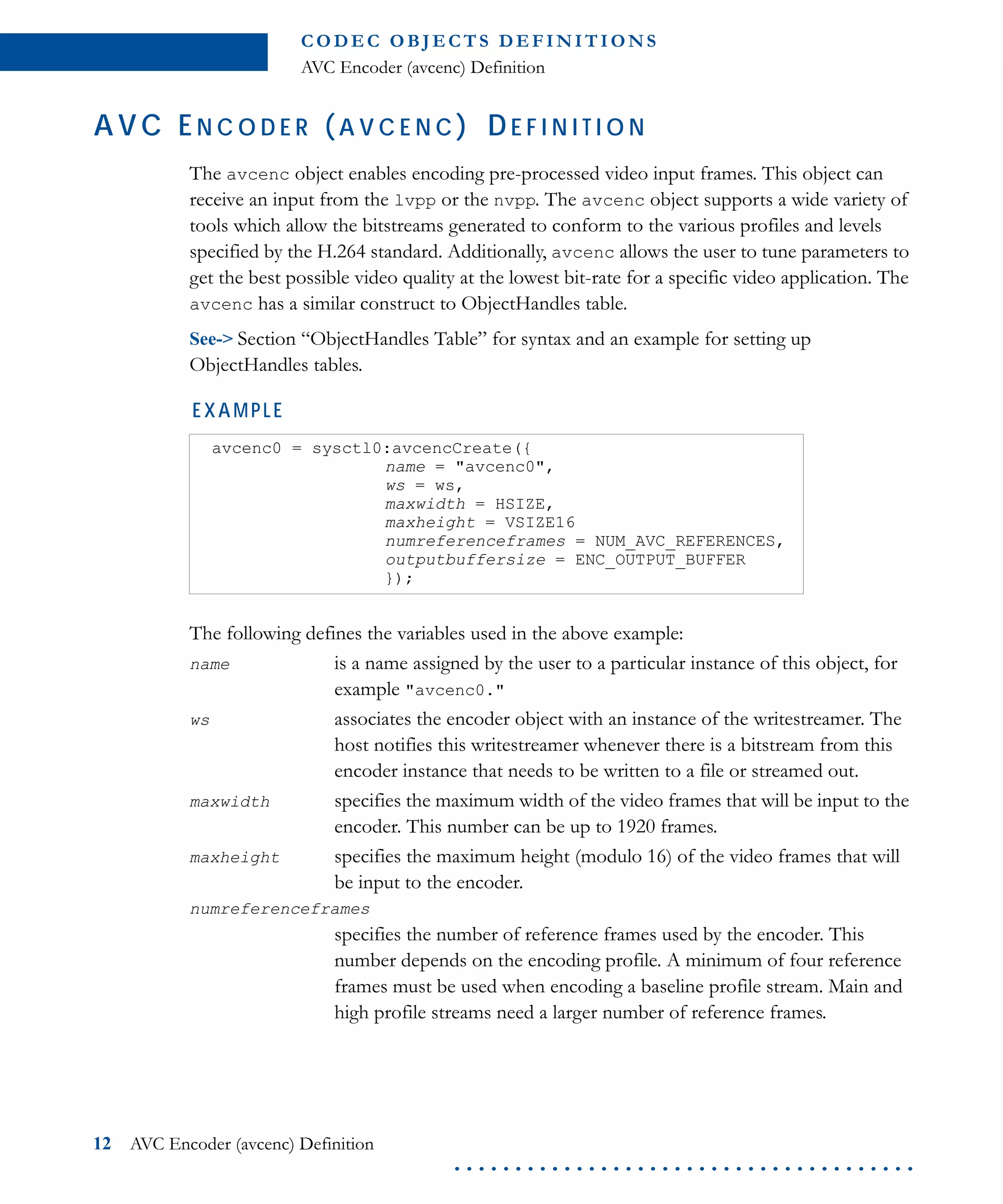 C O D E C O B J E C T S D E F I N I T I O N S
AVC Encoder (avcenc) Definition
12 AVC Encoder (avcenc) Definition
. . . . . . . . . . . . . . . . . . . . . . . . . . . . . . . . . . . . . .
AVC EN C O D E R ( A V C E N C ) DE F I N I T I O N
The avcenc object enables encoding pre-processed video input frames. This object can
receive an input from the lvpp or the nvpp. The avcenc object supports a wide variety of
tools which allow the bitstreams generated to conform to the various profiles and levels
specified by the H.264 standard. Additionally, avcenc allows the user to tune parameters to
get the best possible video quality at the lowest bit-rate for a specific video application. The
avcenc has a similar construct to ObjectHandles table.
See-> Section “ObjectHandles Table” for syntax and an example for setting up
ObjectHandles tables.
EXAMPLE
The following defines the variables used in the above example:
name is a name assigned by the user to a particular instance of this object, for
example "avcenc0."
ws associates the encoder object with an instance of the writestreamer. The
host notifies this writestreamer whenever there is a bitstream from this
encoder instance that needs to be written to a file or streamed out.
maxwidth specifies the maximum width of the video frames that will be input to the
encoder. This number can be up to 1920 frames.
maxheight specifies the maximum height (modulo 16) of the video frames that will
be input to the encoder.
numreferenceframes
specifies the number of reference frames used by the encoder. This
number depends on the encoding profile. A minimum of four reference
frames must be used when encoding a baseline profile stream. Main and
high profile streams need a larger number of reference frames.
avcenc0 = sysctl0:avcencCreate({
name = "avcenc0",
ws = ws,
maxwidth = HSIZE,
maxheight = VSIZE16
numreferenceframes = NUM_AVC_REFERENCES,
outputbuffersize = ENC_OUTPUT_BUFFER
});
 