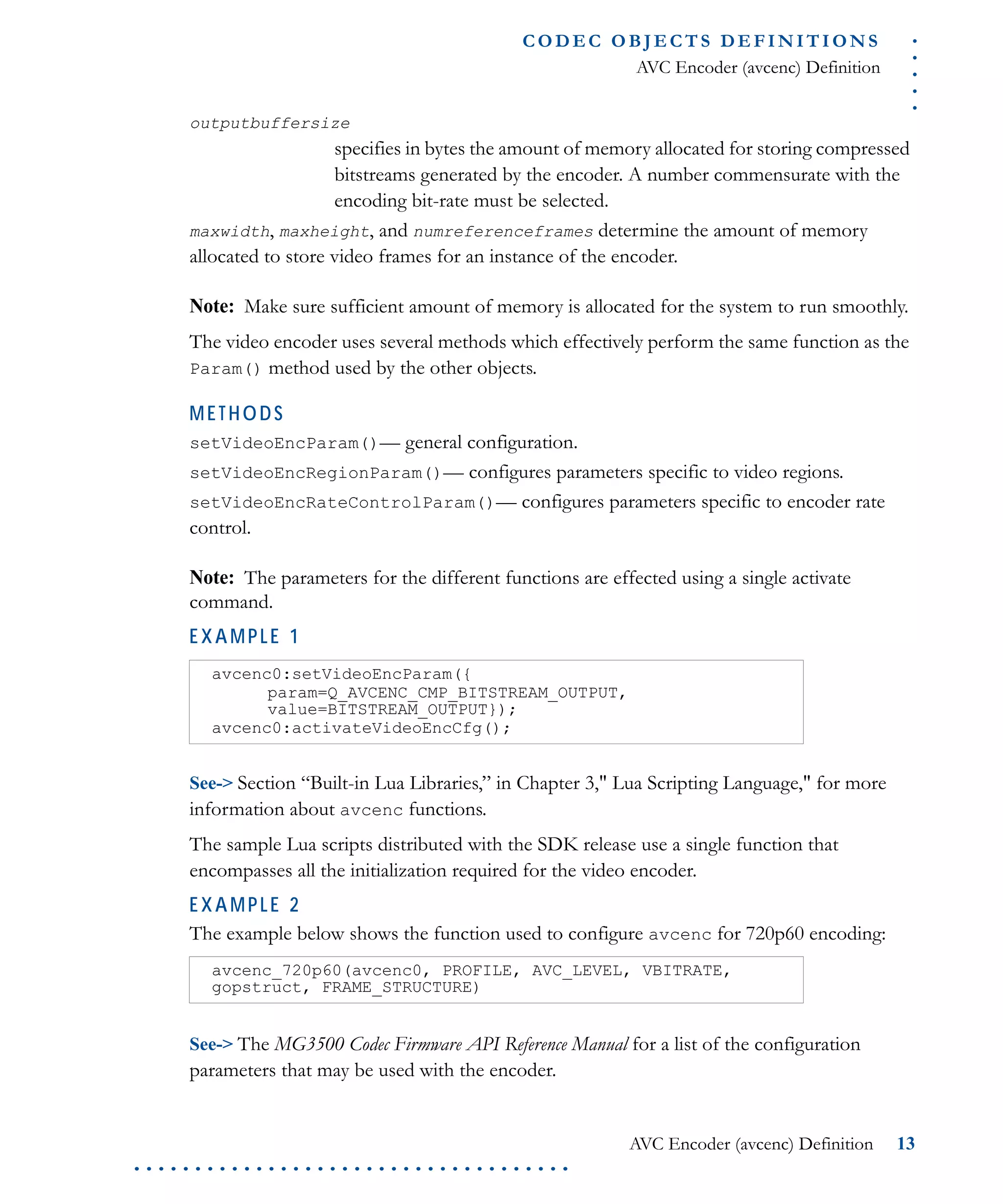 .....
CO D EC O B J E C T S D E F I N I T I O N S
AVC Encoder (avcenc) Definition
AVC Encoder (avcenc) Definition 13
. . . . . . . . . . . . . . . . . . . . . . . . . . . . . . . . . . . .
outputbuffersize
specifies in bytes the amount of memory allocated for storing compressed
bitstreams generated by the encoder. A number commensurate with the
encoding bit-rate must be selected.
maxwidth, maxheight, and numreferenceframes determine the amount of memory
allocated to store video frames for an instance of the encoder.
Note: Make sure sufficient amount of memory is allocated for the system to run smoothly.
The video encoder uses several methods which effectively perform the same function as the
Param() method used by the other objects.
METHODS
setVideoEncParam()— general configuration.
setVideoEncRegionParam()— configures parameters specific to video regions.
setVideoEncRateControlParam()— configures parameters specific to encoder rate
control.
Note: The parameters for the different functions are effected using a single activate
command.
EXAMPLE 1
See-> Section “Built-in Lua Libraries,” in Chapter 3," Lua Scripting Language," for more
information about avcenc functions.
The sample Lua scripts distributed with the SDK release use a single function that
encompasses all the initialization required for the video encoder.
EXAMPLE 2
The example below shows the function used to configure avcenc for 720p60 encoding:
See-> The MG3500 Codec Firmware API Reference Manual for a list of the configuration
parameters that may be used with the encoder.
avcenc0:setVideoEncParam({
param=Q_AVCENC_CMP_BITSTREAM_OUTPUT,
value=BITSTREAM_OUTPUT});
avcenc0:activateVideoEncCfg();
avcenc_720p60(avcenc0, PROFILE, AVC_LEVEL, VBITRATE,
gopstruct, FRAME_STRUCTURE)
 