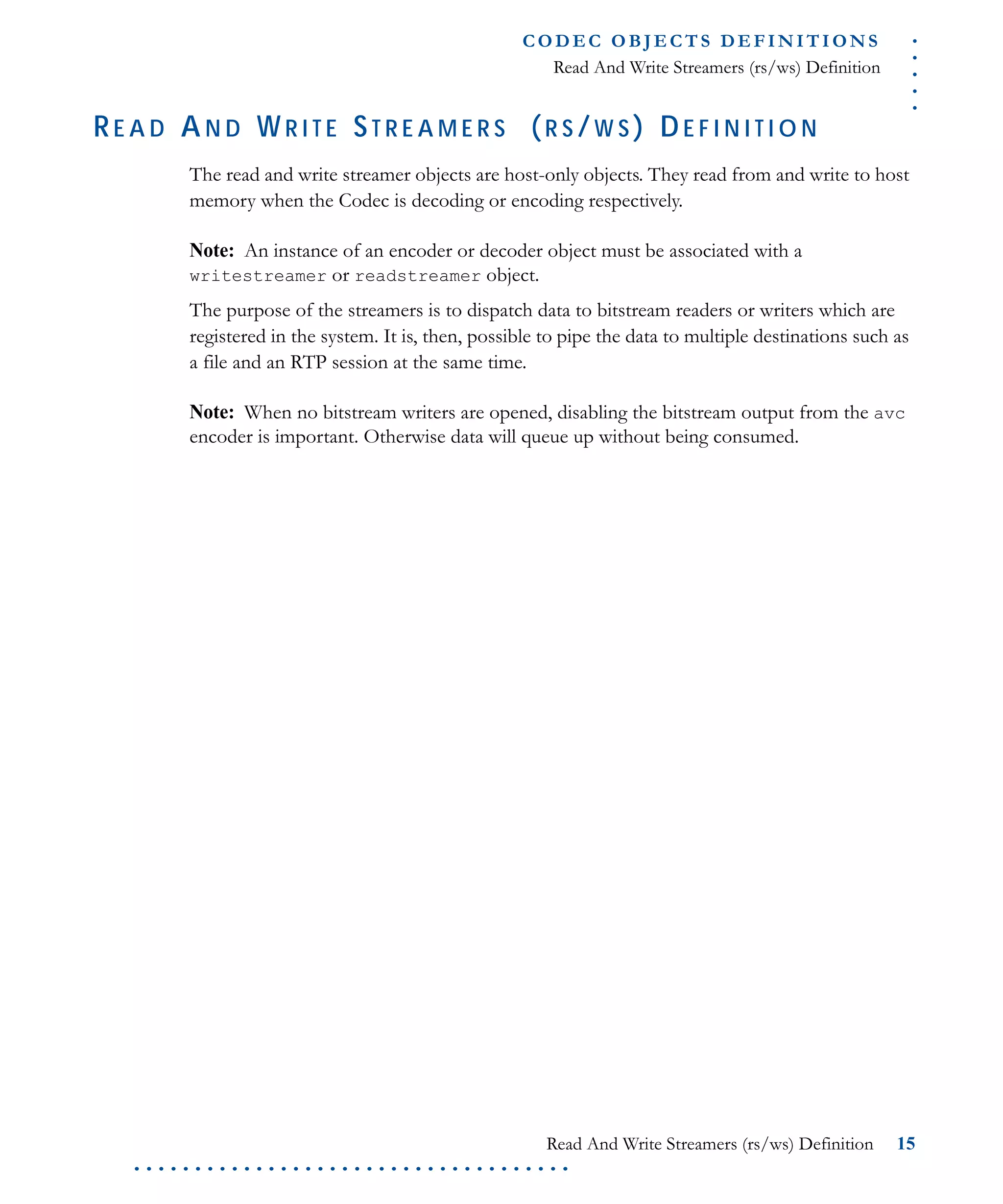 .....
CO D EC O B J E C T S D E F I N I T I O N S
Read And Write Streamers (rs/ws) Definition
Read And Write Streamers (rs/ws) Definition 15
. . . . . . . . . . . . . . . . . . . . . . . . . . . . . . . . . . . .
RE A D AN D WR I T E ST R E A M E R S (R S /W S ) DE F I N I T I O N
The read and write streamer objects are host-only objects. They read from and write to host
memory when the Codec is decoding or encoding respectively.
Note: An instance of an encoder or decoder object must be associated with a
writestreamer or readstreamer object.
The purpose of the streamers is to dispatch data to bitstream readers or writers which are
registered in the system. It is, then, possible to pipe the data to multiple destinations such as
a file and an RTP session at the same time.
Note: When no bitstream writers are opened, disabling the bitstream output from the avc
encoder is important. Otherwise data will queue up without being consumed.
 