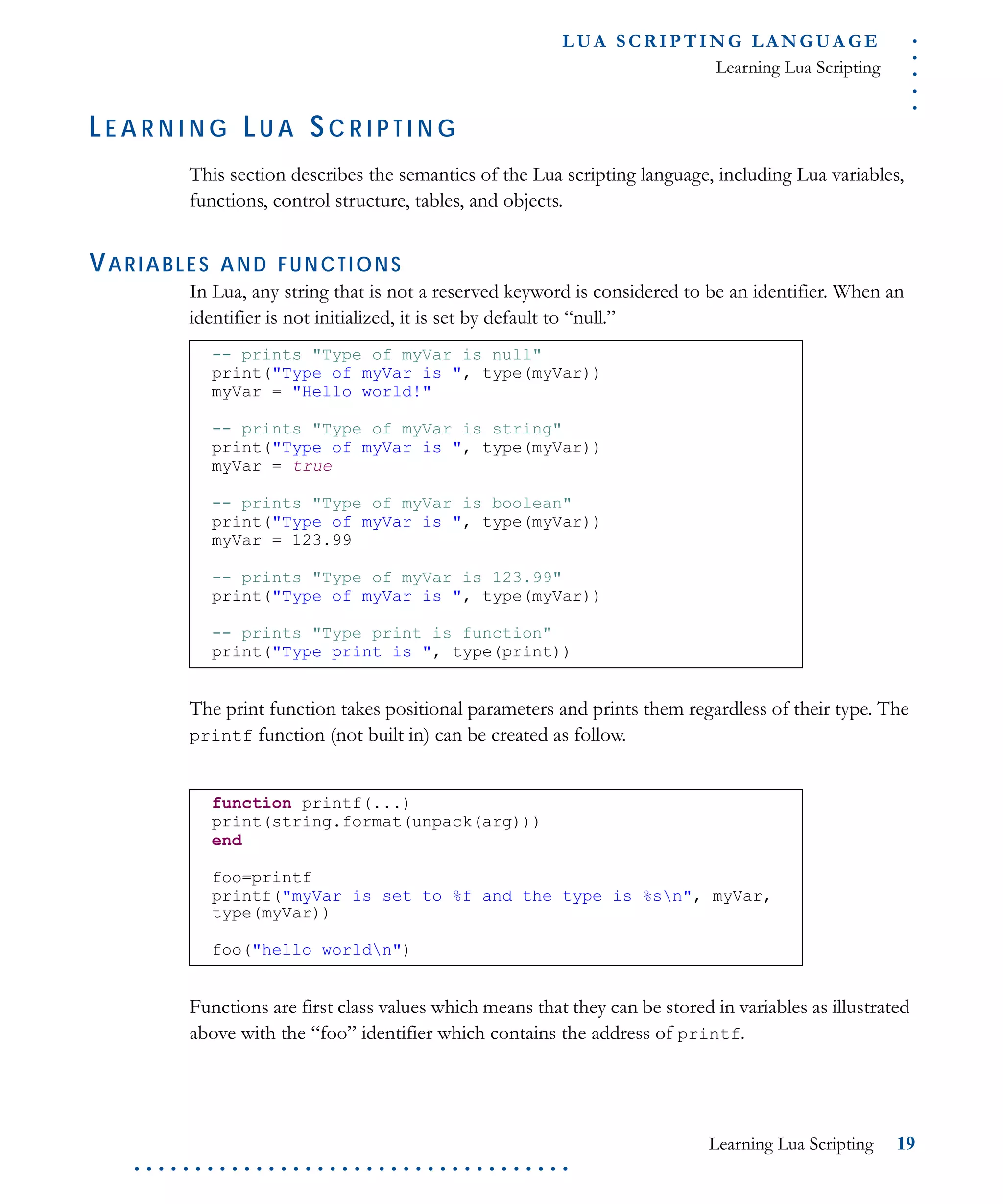 .....
L U A S C R I P T I N G L A N G U A G E
Learning Lua Scripting
Learning Lua Scripting 19
. . . . . . . . . . . . . . . . . . . . . . . . . . . . . . . . . . . .
LE A R N I N G LU A SC R I P T I N G
This section describes the semantics of the Lua scripting language, including Lua variables,
functions, control structure, tables, and objects.
VARIABLES AND FUNCTIONS
In Lua, any string that is not a reserved keyword is considered to be an identifier. When an
identifier is not initialized, it is set by default to “null.”
The print function takes positional parameters and prints them regardless of their type. The
printf function (not built in) can be created as follow.
Functions are first class values which means that they can be stored in variables as illustrated
above with the “foo” identifier which contains the address of printf.
-- prints "Type of myVar is null"
print("Type of myVar is ", type(myVar))
myVar = "Hello world!"
-- prints "Type of myVar is string"
print("Type of myVar is ", type(myVar))
myVar = true
-- prints "Type of myVar is boolean"
print("Type of myVar is ", type(myVar))
myVar = 123.99
-- prints "Type of myVar is 123.99"
print("Type of myVar is ", type(myVar))
-- prints "Type print is function"
print("Type print is ", type(print))
function printf(...)
print(string.format(unpack(arg)))
end
foo=printf
printf("myVar is set to %f and the type is %sn", myVar,
type(myVar))
foo("hello worldn")
 