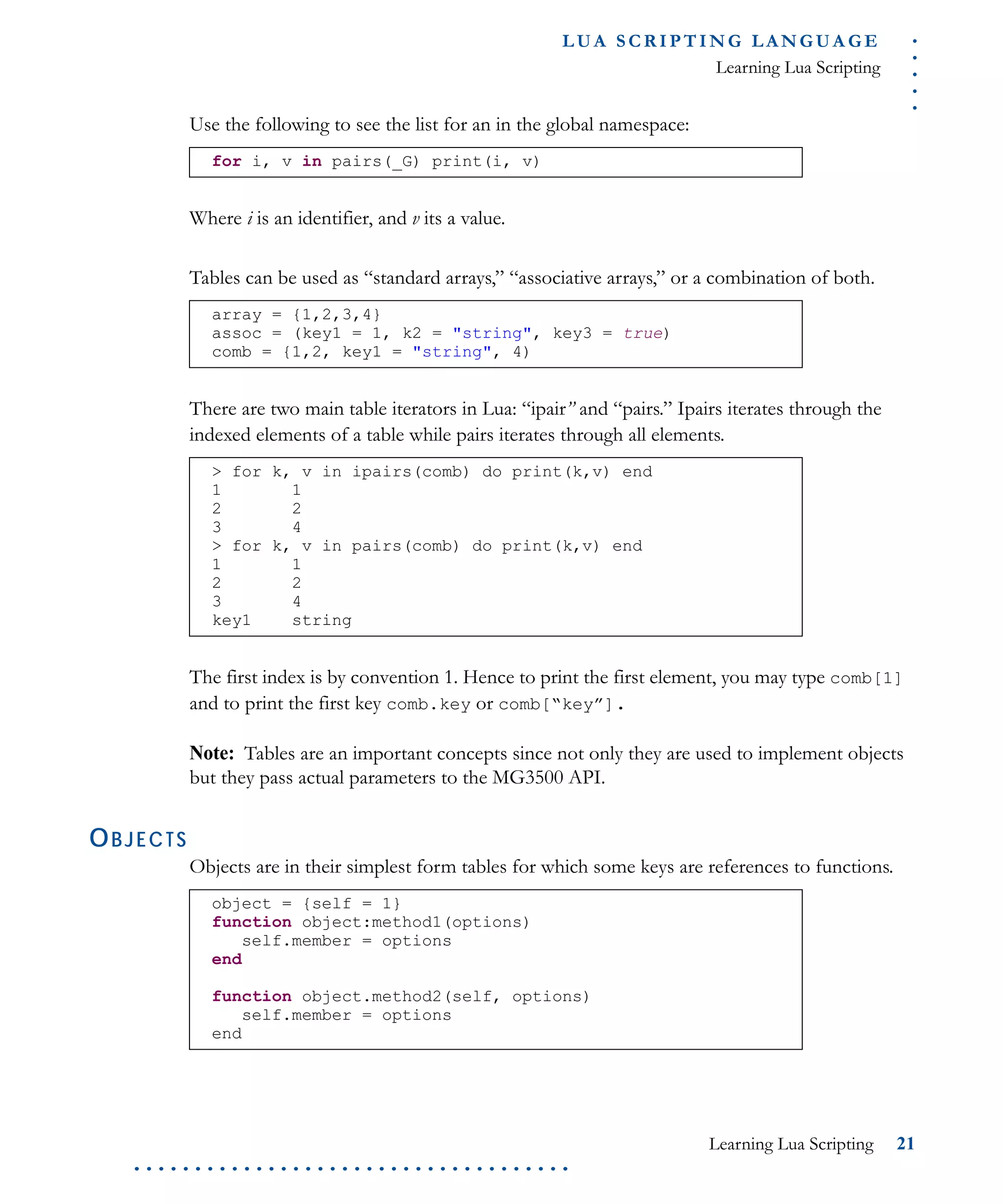 .....
L U A S C R I P T I N G L A N G U A G E
Learning Lua Scripting
Learning Lua Scripting 21
. . . . . . . . . . . . . . . . . . . . . . . . . . . . . . . . . . . .
Use the following to see the list for an in the global namespace:
Where i is an identifier, and v its a value.
Tables can be used as “standard arrays,” “associative arrays,” or a combination of both.
There are two main table iterators in Lua: “ipair” and “pairs.” Ipairs iterates through the
indexed elements of a table while pairs iterates through all elements.
The first index is by convention 1. Hence to print the first element, you may type comb[1]
and to print the first key comb.key or comb[“key”].
Note: Tables are an important concepts since not only they are used to implement objects
but they pass actual parameters to the MG3500 API.
OBJECTS
Objects are in their simplest form tables for which some keys are references to functions.
for i, v in pairs(_G) print(i, v)
array = {1,2,3,4}
assoc = (key1 = 1, k2 = "string", key3 = true)
comb = {1,2, key1 = "string", 4)
> for k, v in ipairs(comb) do print(k,v) end
1 1
2 2
3 4
> for k, v in pairs(comb) do print(k,v) end
1 1
2 2
3 4
key1 string
object = {self = 1}
function object:method1(options)
self.member = options
end
function object.method2(self, options)
self.member = options
end
 