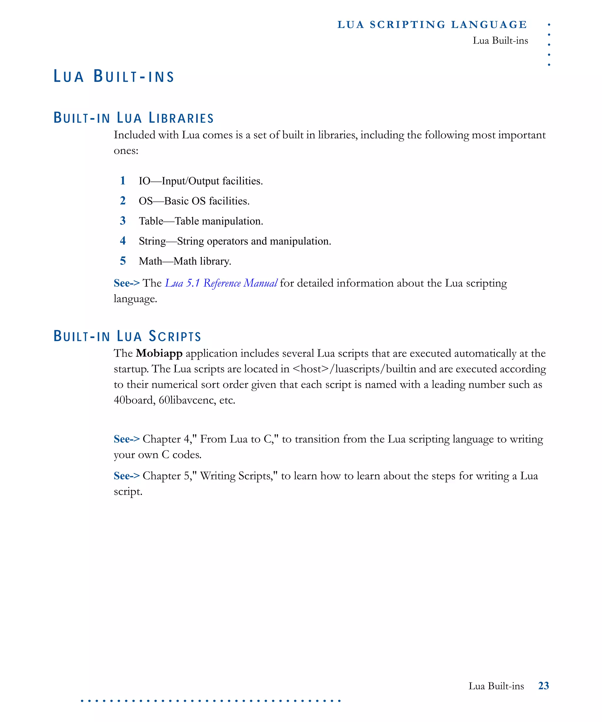.....
L U A S C R I P T I N G L A N G U A G E
Lua Built-ins
Lua Built-ins 23
. . . . . . . . . . . . . . . . . . . . . . . . . . . . . . . . . . . .
LU A BU I L T -I N S
BUILT-IN LUA LIBRARIES
Included with Lua comes is a set of built in libraries, including the following most important
ones:
1 IO—Input/Output facilities.
2 OS—Basic OS facilities.
3 Table—Table manipulation.
4 String—String operators and manipulation.
5 Math—Math library.
See-> The Lua 5.1 Reference Manual for detailed information about the Lua scripting
language.
BUILT-IN LUA SCRIPTS
The Mobiapp application includes several Lua scripts that are executed automatically at the
startup. The Lua scripts are located in <host>/luascripts/builtin and are executed according
to their numerical sort order given that each script is named with a leading number such as
40board, 60libavcenc, etc.
See-> Chapter 4," From Lua to C," to transition from the Lua scripting language to writing
your own C codes.
See-> Chapter 5," Writing Scripts," to learn how to learn about the steps for writing a Lua
script.
 