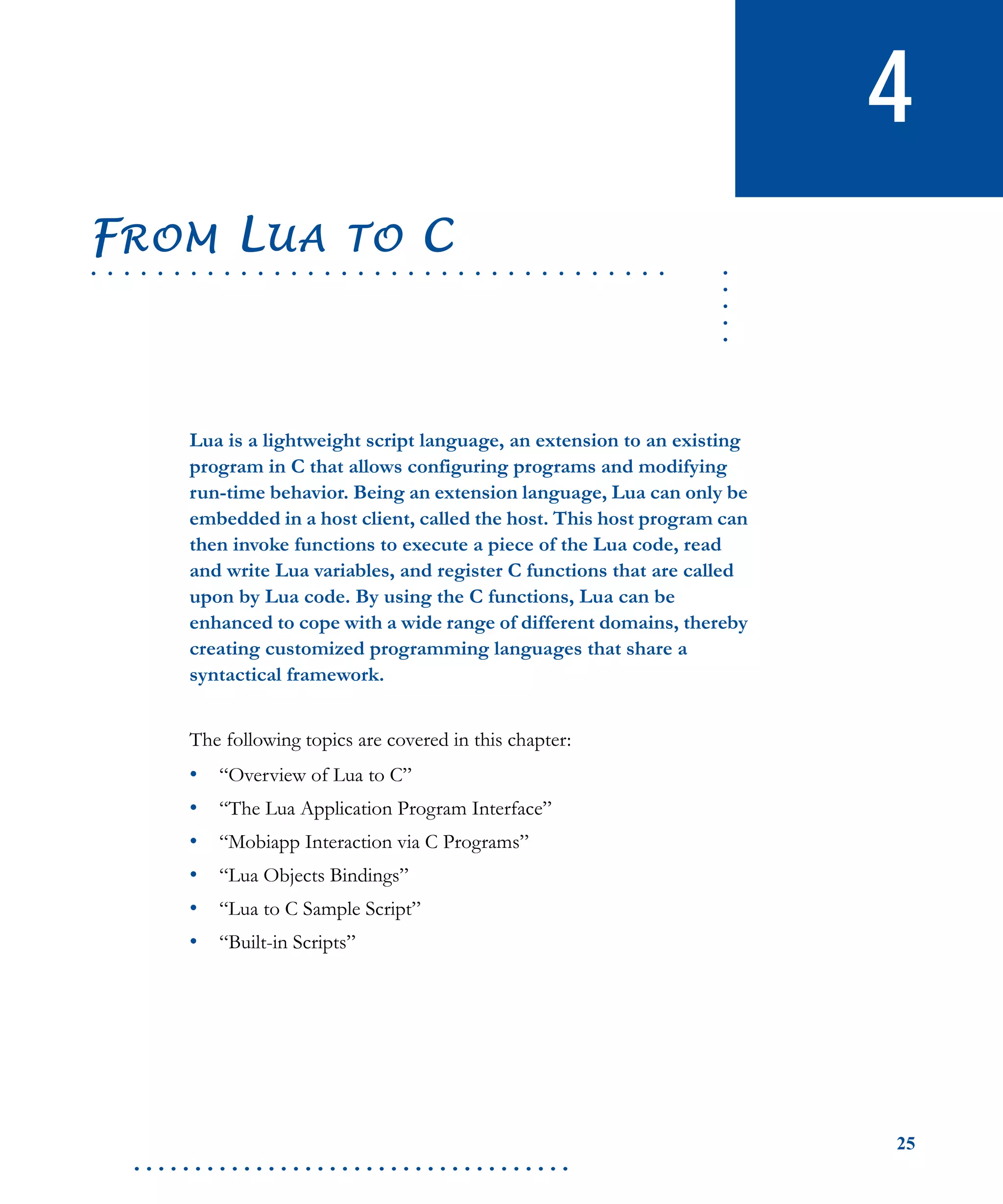 25
. . . . . . . . . . . . . . . . . . . . . . . . . . . . . . . . . . . .
4
.....
. . . . . . . . . . . . . . . . . . . . . . . . . . . . . . . . . . .
FROM LUA TO C
Lua is a lightweight script language, an extension to an existing
program in C that allows configuring programs and modifying
run-time behavior. Being an extension language, Lua can only be
embedded in a host client, called the host. This host program can
then invoke functions to execute a piece of the Lua code, read
and write Lua variables, and register C functions that are called
upon by Lua code. By using the C functions, Lua can be
enhanced to cope with a wide range of different domains, thereby
creating customized programming languages that share a
syntactical framework.
The following topics are covered in this chapter:
• “Overview of Lua to C”
• “The Lua Application Program Interface”
• “Mobiapp Interaction via C Programs”
• “Lua Objects Bindings”
• “Lua to C Sample Script”
• “Built-in Scripts”
 