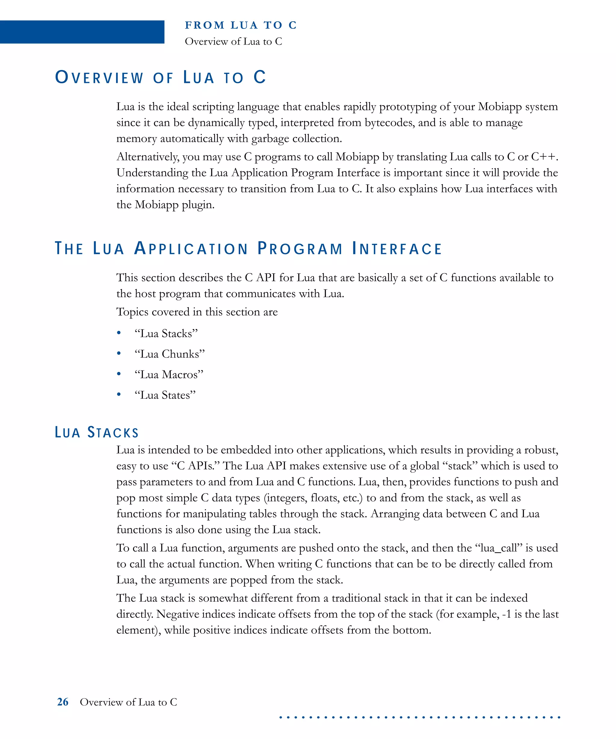 FR O M L U A TO C
Overview of Lua to C
26 Overview of Lua to C
. . . . . . . . . . . . . . . . . . . . . . . . . . . . . . . . . . . . . .
OV E R V I E W O F LU A T O C
Lua is the ideal scripting language that enables rapidly prototyping of your Mobiapp system
since it can be dynamically typed, interpreted from bytecodes, and is able to manage
memory automatically with garbage collection.
Alternatively, you may use C programs to call Mobiapp by translating Lua calls to C or C++.
Understanding the Lua Application Program Interface is important since it will provide the
information necessary to transition from Lua to C. It also explains how Lua interfaces with
the Mobiapp plugin.
TH E LU A AP P L I C A T I O N PR O G R A M IN T E R F A C E
This section describes the C API for Lua that are basically a set of C functions available to
the host program that communicates with Lua.
Topics covered in this section are
• “Lua Stacks”
• “Lua Chunks”
• “Lua Macros”
• “Lua States”
LUA STACKS
Lua is intended to be embedded into other applications, which results in providing a robust,
easy to use “C APIs.” The Lua API makes extensive use of a global “stack” which is used to
pass parameters to and from Lua and C functions. Lua, then, provides functions to push and
pop most simple C data types (integers, floats, etc.) to and from the stack, as well as
functions for manipulating tables through the stack. Arranging data between C and Lua
functions is also done using the Lua stack.
To call a Lua function, arguments are pushed onto the stack, and then the “lua_call” is used
to call the actual function. When writing C functions that can be to be directly called from
Lua, the arguments are popped from the stack.
The Lua stack is somewhat different from a traditional stack in that it can be indexed
directly. Negative indices indicate offsets from the top of the stack (for example, -1 is the last
element), while positive indices indicate offsets from the bottom.
 