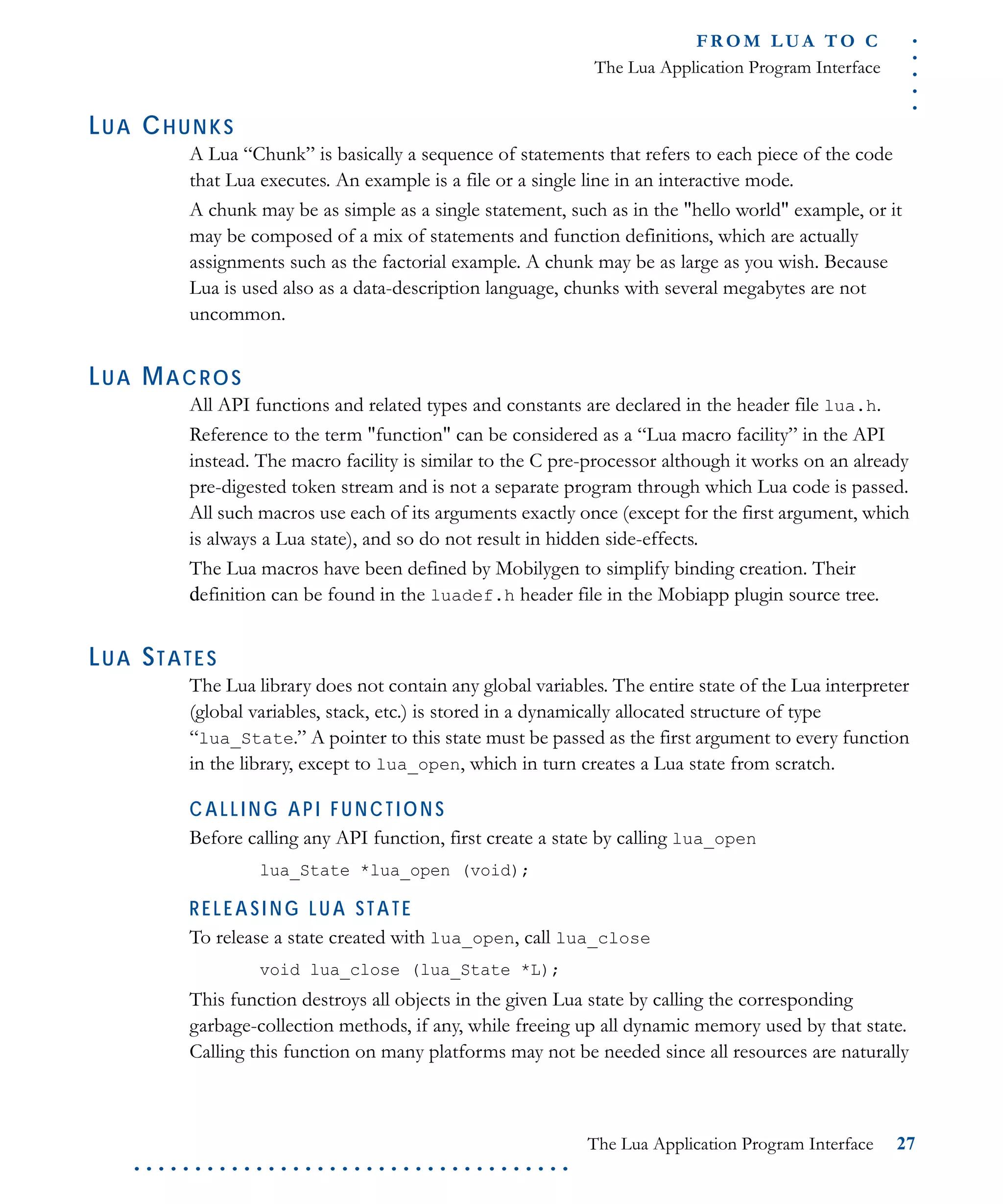 .....
FR O M L UA T O C
The Lua Application Program Interface
The Lua Application Program Interface 27
. . . . . . . . . . . . . . . . . . . . . . . . . . . . . . . . . . . .
LUA CHUNKS
A Lua “Chunk” is basically a sequence of statements that refers to each piece of the code
that Lua executes. An example is a file or a single line in an interactive mode.
A chunk may be as simple as a single statement, such as in the "hello world" example, or it
may be composed of a mix of statements and function definitions, which are actually
assignments such as the factorial example. A chunk may be as large as you wish. Because
Lua is used also as a data-description language, chunks with several megabytes are not
uncommon.
LUA MACROS
All API functions and related types and constants are declared in the header file lua.h.
Reference to the term "function" can be considered as a “Lua macro facility” in the API
instead. The macro facility is similar to the C pre-processor although it works on an already
pre-digested token stream and is not a separate program through which Lua code is passed.
All such macros use each of its arguments exactly once (except for the first argument, which
is always a Lua state), and so do not result in hidden side-effects.
The Lua macros have been defined by Mobilygen to simplify binding creation. Their
definition can be found in the luadef.h header file in the Mobiapp plugin source tree.
LUA STATES
The Lua library does not contain any global variables. The entire state of the Lua interpreter
(global variables, stack, etc.) is stored in a dynamically allocated structure of type
“lua_State.” A pointer to this state must be passed as the first argument to every function
in the library, except to lua_open, which in turn creates a Lua state from scratch.
CALLING API FUNCTIONS
Before calling any API function, first create a state by calling lua_open
lua_State *lua_open (void);
RELEASI NG LUA STATE
To release a state created with lua_open, call lua_close
void lua_close (lua_State *L);
This function destroys all objects in the given Lua state by calling the corresponding
garbage-collection methods, if any, while freeing up all dynamic memory used by that state.
Calling this function on many platforms may not be needed since all resources are naturally
 
