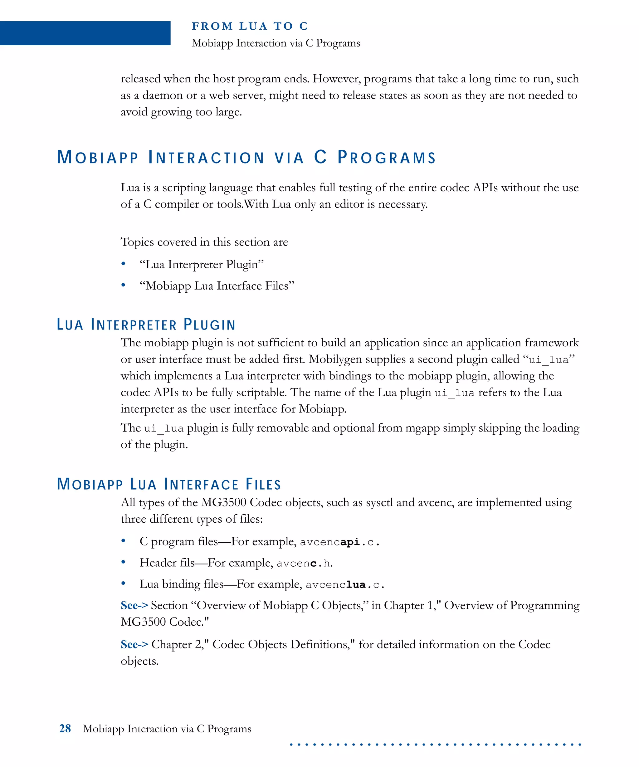 FR O M L U A TO C
Mobiapp Interaction via C Programs
28 Mobiapp Interaction via C Programs
. . . . . . . . . . . . . . . . . . . . . . . . . . . . . . . . . . . . . .
released when the host program ends. However, programs that take a long time to run, such
as a daemon or a web server, might need to release states as soon as they are not needed to
avoid growing too large.
MO B I A P P IN T E R A C T I O N V I A C PR O G R A M S
Lua is a scripting language that enables full testing of the entire codec APIs without the use
of a C compiler or tools.With Lua only an editor is necessary.
Topics covered in this section are
• “Lua Interpreter Plugin”
• “Mobiapp Lua Interface Files”
LUA INTERPRETER PLUGIN
The mobiapp plugin is not sufficient to build an application since an application framework
or user interface must be added first. Mobilygen supplies a second plugin called “ui_lua”
which implements a Lua interpreter with bindings to the mobiapp plugin, allowing the
codec APIs to be fully scriptable. The name of the Lua plugin ui_lua refers to the Lua
interpreter as the user interface for Mobiapp.
The ui_lua plugin is fully removable and optional from mgapp simply skipping the loading
of the plugin.
MOBIAPP LUA INTERFACE FILES
All types of the MG3500 Codec objects, such as sysctl and avcenc, are implemented using
three different types of files:
• C program files—For example, avcencapi.c.
• Header fils—For example, avcenc.h.
• Lua binding files—For example, avcenclua.c.
See-> Section “Overview of Mobiapp C Objects,” in Chapter 1," Overview of Programming
MG3500 Codec."
See-> Chapter 2," Codec Objects Definitions," for detailed information on the Codec
objects.
 