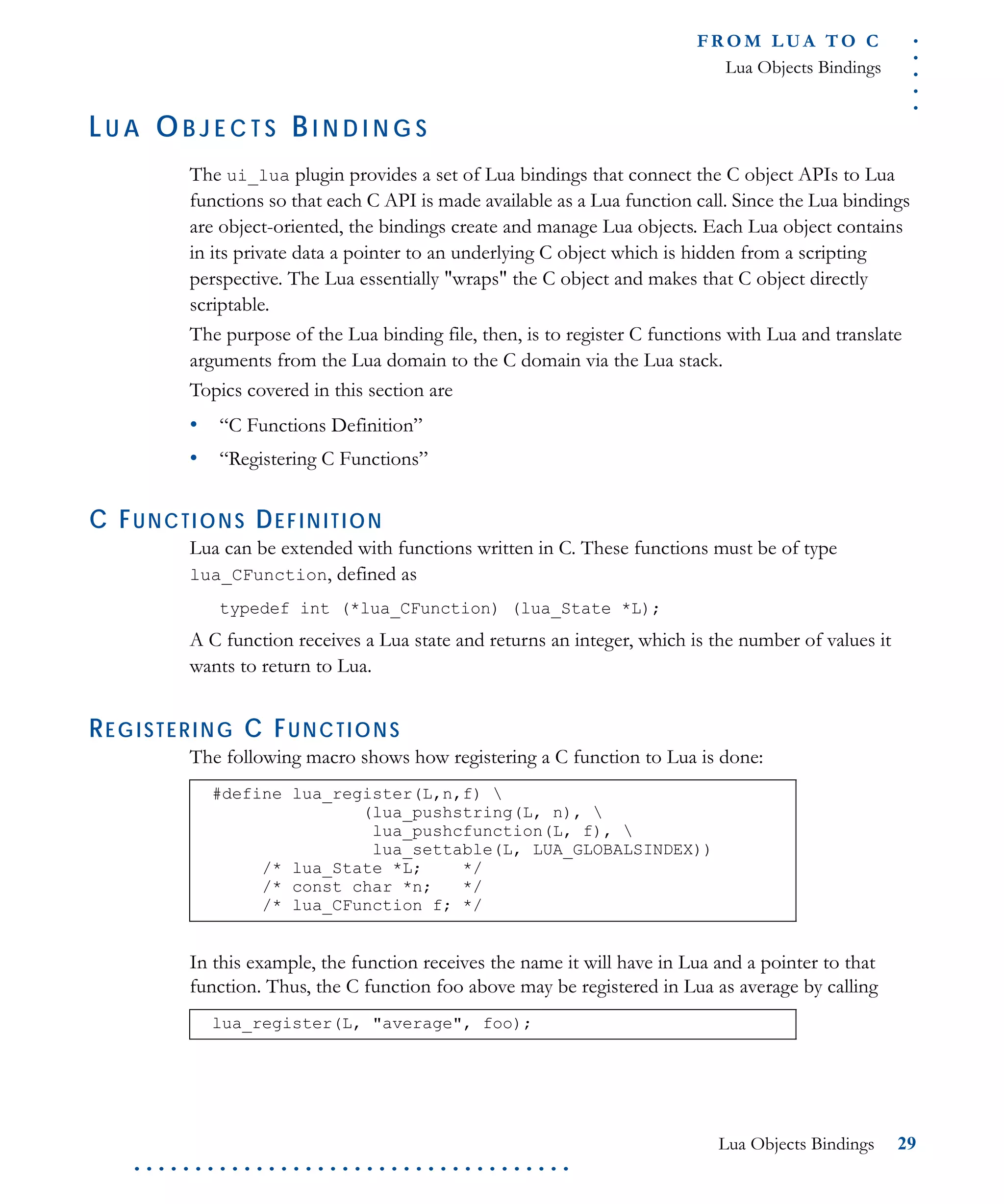 .....
FR O M L UA T O C
Lua Objects Bindings
Lua Objects Bindings 29
. . . . . . . . . . . . . . . . . . . . . . . . . . . . . . . . . . . .
LU A OB J E C T S BI N D I N G S
The ui_lua plugin provides a set of Lua bindings that connect the C object APIs to Lua
functions so that each C API is made available as a Lua function call. Since the Lua bindings
are object-oriented, the bindings create and manage Lua objects. Each Lua object contains
in its private data a pointer to an underlying C object which is hidden from a scripting
perspective. The Lua essentially "wraps" the C object and makes that C object directly
scriptable.
The purpose of the Lua binding file, then, is to register C functions with Lua and translate
arguments from the Lua domain to the C domain via the Lua stack.
Topics covered in this section are
• “C Functions Definition”
• “Registering C Functions”
C FUNCTIONS DEFINITION
Lua can be extended with functions written in C. These functions must be of type
lua_CFunction, defined as
typedef int (*lua_CFunction) (lua_State *L);
A C function receives a Lua state and returns an integer, which is the number of values it
wants to return to Lua.
REGISTERING C FUNCTIONS
The following macro shows how registering a C function to Lua is done:
In this example, the function receives the name it will have in Lua and a pointer to that
function. Thus, the C function foo above may be registered in Lua as average by calling
#define lua_register(L,n,f) 
(lua_pushstring(L, n), 
lua_pushcfunction(L, f), 
lua_settable(L, LUA_GLOBALSINDEX))
/* lua_State *L; */
/* const char *n; */
/* lua_CFunction f; */
lua_register(L, "average", foo);
 